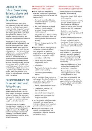 Looking to the
Future: Evolutionary
Business Models and
the Collaborative
Revolution
The sharing economy seeks to tap
into and unlock idle assets in order to
create new wealth and use resources
more sustainably. It is part of a broader
series of trends related to collaborative
consumption, production, supply chain
management and more that stand
to evolve and revolutionize the way
business is conducted around the world.
The adoption of sharing economy
principles, systems and drivers has the
potential to reshape business models
and create valuable opportunities for
companies – large and small, start-up
and established – who can understand
and harness the advantages available.
Moreover, they are better for an
individual’s pocketbook, better for
the environment, and better for local
communities. Companies who do not
recognize the magnitude and potential
of these opportunities stand to miss
one of the greatest inflection points of
our time. Public and city leaders have
a key role to play in the full realization
of what the sharing economy could
become for sustainable and “shareable
cities” everywhere.

Recommendations for
Business Leaders and
Policy-Makers
There are many ways that business
leaders and policy-makers can learn
about and get meaningfully involved in
the sharing economy. The first step is
understanding the drivers and principles
that enable new business models and
ways to create value to evolve.
The recommendations below are
intended to serve as guidelines for more
robust discussions within both public
and private sectors. The YGL Sharing
Economy Working Group welcomes
further input and seeks to identify
opportunities for collaboration within
the WEF community.

14

Recommendations for Business
and Private Sector Leaders

Recommendations for PolicyMakers and Public Sector Leaders

•	Better understand the potential
effects of collaborative consumption
models on our core sector/vertical and
business line(s)

•	Identify opportunities to create and
promote a “Shareable City”

-	 How could access-based business
models either threaten or enhance
our core business?
-	 How could sharing better engage
employees, clients, and other
partners in the communities and
markets we serve?
-	 Is it possible to use sharing business
models to stimulate and shape new
opportunities and demand for new
services?
-	 What are the opportunities for P2P,
B2C and B2B?
•	Understand lessons and insights that
incumbents have already learned,
such as focusing on underlying
drivers affecting why people opt for
collaborative consumption models:
-	 Access (ease and facility)
-	 Greater choice and flexibility
(uniqueness of assets)
-	Affordability
-	 Opportunities for human interaction
and relationship building
-	 Sustainability (environmental
benefit)
•	Better understand the attractiveness,
rationale and diversity of collaborative
consumption funding options for
investors and entrepreneurs
-	 Venture capital and private equity
-	 Crowdfunding and other P2P
financing platforms
-	 Economic development agencies
-	 Potential new opportunities for
financial institutions
•	Seek partnerships and joint ventures
that enable leveraging of assets,
inventory and expertise in ways that
promote additional innovation
•	Investigate non-monetary value
creation, resilience strategy, and
non-monetary and other qualitative
performance metrics

-	 Commission a study of idle assets
within your city
-	 Launch a sharing economy working
group to Identify opportunities
for collaborative consumption
models to redefine public services,
innovation and civic engagement
-	 Look at new ways to utilize
government assets (e.g. space, land)
for shared use
-	 Establish shareable infrastructure
-	 Promote mechanisms to bring
members of the sharing economy
together (residents, neighborhoods,
company and community leaders,
etc.)
•	Work with policy-makers and
municipal agencies to develop and
implement appropriate legal and
regulatory mechanisms for accessbased and collaborative forms of
business, consumption, production
and exchange
-	 Ownership-based rules are often
outdated and/or awkward for
access-based transactions
-	 Focus on developing a robust
“enabling environment” for the
sharing economy to grow
•	Collect data on consumption and
waste patterns within the city or
region, which gives a foundation for
companies to build business models
and attract funding

 