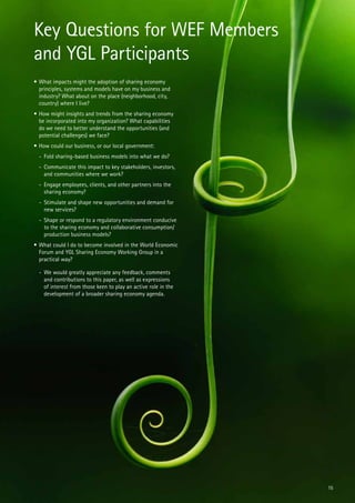 Key Questions for WEF Members
and YGL Participants
•	What impacts might the adoption of sharing economy
principles, systems and models have on my business and
industry? What about on the place (neighborhood, city,
country) where I live?
•	How might insights and trends from the sharing economy
be incorporated into my organization? What capabilities
do we need to better understand the opportunities (and
potential challenges) we face?
•	How could our business, or our local government:
-	 Fold sharing-based business models into what we do?
-	 Communicate this impact to key stakeholders, investors,
and communities where we work?
-	 Engage employees, clients, and other partners into the
sharing economy?
-	 Stimulate and shape new opportunities and demand for
new services?
-	 Shape or respond to a regulatory environment conducive
to the sharing economy and collaborative consumption/
production business models?
•	What could I do to become involved in the World Economic
Forum and YGL Sharing Economy Working Group in a
practical way?
-	 We would greatly appreciate any feedback, comments
and contributions to this paper, as well as expressions
of interest from those keen to play an active role in the
development of a broader sharing economy agenda.

15

 