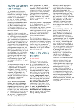 How Did We Get Here,
and Why Now?
The world is at an inflection point.
Globally, economies are strained as
companies and governments alike seek
to “do more with less.” Many natural
resources are no longer plentiful,
and some are at risk of exhaustion.
Population and urbanization continue
to rise, more people are ageing while
younger cohorts are also booming,
and few cities are equipped to deal
with what such changes will bring
about in terms of public services and
community-building.
Meanwhile, digital technologies are
enabling people to connect directly with
one another in all kinds of meaningful
ways and with fewer intermediaries.
We’re also discovering a large number of
idle resources and underutilized assets
which could be put to better use. The
Millennial generation is making it clear
that they do not wish to inhabit a world
which is depleted of value – and that,
by and large, they want to own less, be
more connected with others and part of
something bigger than their individual
selves. We are moving from an assetheavy generation to an “asset light”
lifestyle.1 These trends are spurring
massive innovation, creating new
marketplaces and redefining the nature
of business.
This inflection point is unique. The world
is faced with a confluence of needs
– frugal economics, environmental
sustainability and loss of community
– with a variety of enablers including
technology, social networks, and
shifting cultural factors. Thanks to
advances in technology, this confluence
is taking shape on a scale that’s
unprecedented in history.
Against this backdrop, the sharing
economy (also called collaborative
consumption and the collaborative
economy) is gaining momentum in ways
that potentially hold the keys for the
future. At a basic level, sharing is one of
the oldest behaviors known to humans.
It is natural and intuitive; humanity
has been doing it throughout history
thanks to a variety of motivations.

When combined with the power of
new technologies, particularly mobile
platforms in today’s global village,
collaborative models of consumption,
production and marketplace creation
– such as Airbnb, Etsy, TaskRabbit,
RelayRides and many others – stand to
reinvent and redefine these timeless
behaviors on a scale and in ways never
possible before.
The sharing economy is complementary
to the circular economy. The circular
economy refers to an industrial
economy that is, by design or intention,
restorative and which focuses on
cradle-to-cradle principles and materials
sustainability. Resources are used to
enable high-quality design without
contaminating the biosphere.
Both the sharing economy and the
circular economy focus on efficient and
sustainable resource use by individuals,
companies, and governments. This paper
focuses specifically on the sharing
economy, while containing insights that
are relevant for the circular economy
and ecosystem as well.

What Is The Sharing
Economy?
A Brief History
The sharing economy represents
one node of a much broader series
of shifts underway dating back to
the Industrial Revolution and, much
later, to the invention of the Internet.
Just over 15 years ago, collaborative
consumption pioneers such as eBay
and Craigslist launched, capitalizing
on our newly found ability to use the
Internet to match millions of haves
with millions of wants, instantly and
efficiently. People of all ages became
empowered not just to be buyers,
but also sellers of things through
the explosion of peer-to-peer (P2P)
commerce. In so doing, they were able
to unlock the idling capacity – the
untapped social, economic and
environmental value of underutilized
assets – that can now be redistributed
through technology platforms.

Moreover, as well as being able to
trade and exchange with others
online, people started to experience
a different relationship to their
material possessions, especially: things
that were more affordable to access
(rather than own outright); things that
were expensive to maintain; things they
didn’t really want; or things that were
used infrequently. This has resulted
in a broader shift away from mass
consumption and an individual oneperson, one-unit, one-purchase, mustown mentality.
About a decade ago, companies such
as Zipcar started to capitalize on
the idling capacity of cars, which sit
idle on average 23 hours per day, by
developing new mobility platforms
that charge for usage. Today there are
literally hundreds of ways one can share
different kinds of assets: space, skills,
stuff and time. Companies now cater
to everything from accommodation on
Airbnb to office space on LiquidSpace,
from cars on RelayRides and Getaround
to pets on DogVacay, and from skills
on SkillShare to travel experiences
on Vayable. These companies are
growing quickly: it is estimated that
in 2013, more than $350 billion in
revenues will be generated from
transactions in the sharing economy.2
In addition to these relatively new
companies, there are several older
types of companies and organizations
– such as libraries, cooperatives and
neighborhood clubs – that have a
heritage of facilitate collaborative
consumption and production. Many of
these organizations are experiencing
increased membership and growth, and
some of them are among the largest
employers worldwide. Collaborative
models of consumption, production, and
marketplace creation exist across the
value spectrum.

1 Mary Meeker 2012 Internet Trends report update: http://www.kpcb.com/insights/2012-internet-trends-update
2 http://www.forbes.com/sites/tomiogeron/2013/01/23/airbnb-and-the-unstoppable-rise-of-the-share-economy/

3

 
