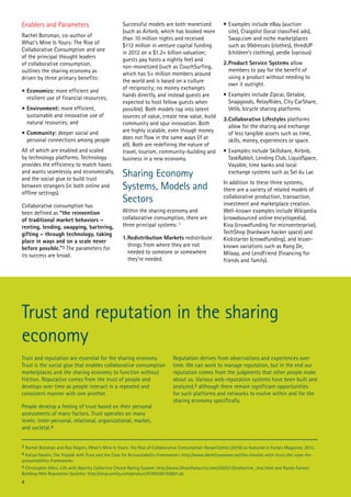 Enablers and Parameters
Rachel Botsman, co-author of
What’s Mine Is Yours: The Rise of
Collaborative Consumption and one
of the principal thought leaders
of collaborative consumption,
outlines the sharing economy as
driven by three primary benefits:
•	Economics: more efficient and
resilient use of financial resources;
•	Environment: more efficient,
sustainable and innovative use of
natural resources; and
•	Community: deeper social and
personal connections among people
All of which are enabled and scaled
by technology platforms. Technology
provides the efficiency to match haves
and wants seamlessly and economically,
and the social glue to build trust
between strangers (in both online and
offline settings).
Collaborative consumption has
been defined as “the reinvention
of traditional market behaviors –
renting, lending, swapping, bartering,
gifting – through technology, taking
place in ways and on a scale never
before possible.”3 The parameters for
its success are broad.

Successful models are both monetized
(such as Airbnb, which has booked more
than 10 million nights and received
$112 million in venture capital funding
in 2012 on a $1.2+ billion valuation;
guests pay hosts a nightly fee) and
non-monetized (such as CouchSurfing,
which has 5+ million members around
the world and is based on a culture
of reciprocity; no money exchanges
hands directly, and instead guests are
expected to host fellow guests when
possible). Both models tap into latent
sources of value, create new value, build
community and spur innovation. Both
are highly scalable, even though money
does not flow in the same ways (if at
all). Both are redefining the nature of
travel, tourism, community-building and
business in a new economy.

Sharing Economy
Systems, Models and
Sectors
Within the sharing economy and
collaborative consumption, there are
three principal systems: 3
1.	Redistribution Markets redistribute
things from where they are not
needed to someone or somewhere
they’re needed.

•	Examples include eBay (auction
site), Craigslist (local classified ads),
Swap.com and niche marketplaces
such as 99dresses (clothes), thredUP
(children’s clothing), yerdle (various)
2.	 roduct Service Systems allow
P
members to pay for the benefit of
using a product without needing to
own it outright.
•	Examples include Zipcar, Getable,
Snapgoods, RelayRides, City CarShare,
Velib, bicycle sharing platforms
3.	Collaborative Lifestyles platforms
allow for the sharing and exchange
of less tangible assets such as time,
skills, money, experiences or space.
•	Examples include Skillshare, Airbnb,
TaskRabbit, Lending Club, LiquidSpace,
Vayable, time banks and local
exchange systems such as Sel du Lac
In addition to these three systems,
there are a variety of related models of
collaborative production, transaction,
investment and marketplace creation.
Well-known examples include Wikipedia
(crowdsourced online encyclopedia),
Kiva (crowdfunding for microenterprise),
TechShop (hardware hacker space) and
Kickstarter (crowdfunding), and lesserknown variations such as Rang De,
Milaap, and LendFriend (financing for
friends and family).

Trust and reputation in the sharing
economy
Trust and reputation are essential for the sharing economy.
Trust is the social glue that enables collaborative consumption
marketplaces and the sharing economy to function without
friction. Reputation comes from the trust of people and
develops over time as people interact in a repeated and
consistent manner with one another.
People develop a feeling of trust based on their personal
assessments of many factors. Trust operates on many
levels: inner-personal, relational, organizational, market,
and societal.4

Reputation derives from observations and experiences over
time. We can work to manage reputation, but in the end our
reputation comes from the judgments that other people make
about us. Various web-reputation systems have been built and
analyzed,5 although there remain significant opportunities
for such platforms and networks to evolve within and for the
sharing economy specifically.

3 Rachel Botsman and Roo Rogers, What’s Mine Is Yours: The Rise of Collaborative Consumption HarperCollins (2010) as featured in Forbes Magazine, 2013.
4 Kaliya Hamlin, The Trouble with Trust and the Case for Accountability Frameworks: http://www.identitywoman.net/the-trouble-with-trust-the-case-foraccountability-frameworks
5 Christopher Allen, Life with Alacrity Collective Choice Rating System: http://www.lifewithalacrity.com/2005/12/collective_choi.html and Randy Farmer,
Building Web Reputation Systems: http://shop.oreilly.com/product/9780596159801.do

4

 