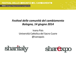 Fes$val	
  delle	
  comunità	
  del	
  cambiamento	
  
Bologna,	
  14	
  giugno	
  2014	
  
	
  
Ivana	
  Pais	
  
Università	
  Ca/olica	
  del	
  Sacro	
  Cuore	
  
@ivanapais	
  
 