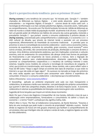 Qual é a perspectiva desta tendência para os próximos 10 anos?
Sharing economy é uma tendência de consumo que foi iniciada pela Geração Y – também
chamados de Millennials ou Nativos Digitais - e está sendo absorvida pelas gerações
antecedentes – os Imigrantes Digitais. A Geração Y convive desde de muito cedo com a
tecnologia da informação e as mais variadas plataformas digitais, crescendo assim, habituados
ao compartilhamento. De acordo com The World Factbook, há mais de 1 bilhão de Millennials ao
redor do mundo e a idade média da população mundial atualmente é de 28 anos. A Geração Y
tem um grande poder de influência nos hábitos de consumo das outras gerações, incluindo a
precedente: Geração Z - que portará avante o consumo colaborativo à próxima década. A
sharing economy, caracterizada pelo compartilhamento e colaboração, é a economia 2.0 e o
shift cultural da década, que através da internet tende a ascender em um processo
exponencial, diferentemente da linearidade da economia tradicional. A previsão para os
próximos 10 anos é a consolidação da economia colaborativa – assim como a economia criativa,
economia da experiência, economia da comunhão, green economy, crowd economy20 entre
outros arranjos, até então, não convencionais de produção, distribuição e consumo de bens e
serviços. Uma dinâmica extremamente poderosa, que tem implicações comerciais e culturais
enormes, está em andamento: Os consumidores vão abraçar ainda mais formas de participar
do financiamento e pré lançamento de novos produtos e marcas. Será a migração de
consumidores passivos para criadores|colaboradores altamente capacitados. Só tende
aumentar os comportamentos cooperativos e a mecânica de confiança inerente à estes
sistemas. Surgirão novos modelos de consumo e tecnologia de manufatura de vangarda. O
reital, que já está em transformação, será inovado. Nesse sentido, vale a pena refletir sobre a
frase de Bill Gates: “Daqui a algum tempo só existirão dois tipos de empresas: as que estão na
Internet e as que não estão em lugar algum”. Os sucessos no mercado ao longo dos próximos
dez anos serão aqueles que inovarem para acrescentar valor distinto à experiência do
consumidor. O futuro é o consumo colaborativo e da empresa que cria coletivamente.
Sobre a Weconomy: www.weconomy.it/libro/
O Storytelling aplicado ao ambiente empresarial será cada vez mais transparente e
colaborativo, as empresas criarão suas memórias com participação dos próprios consumidores
que querem ir além das campanhas simples, distantes e de baixo impacto social. A economia
colaborativa é valorizar as possibilidades de interação e esta mesma gerar valor econômico.
Sugestão de livros lançados que traçam um retrato desse movimento:
Mesh: Por que o Futuro dos Negócios é Compartilhar de Lisa Gansky, defende a tese de que a
colaboração entre empreendedores, fornecedores e consumidores irá definir o futuro da
economia — o termo “mesh”, cunhado por ela, significa malha, rede.
What’s Mine is Yours: The Rise of Collaborative Consumption, de Rachel Botsman. “Estamos à
beira de uma revolução que pode mudar o conceito de propriedade” defende a autora. Rachel
divide os negócios do futuro em três grupos: empresas que facilitam o compartilhamento de
um produto; sites que interligam sites de compra e venda de tudo, e negócios ligados ao estilo
de vida colaborativo.

20

Crowd Economy: http://pt.wikipedia.org/wiki/Crowd_economy

 