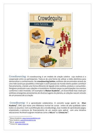 Crowdsourcing:

O crowdsourcing é um modelo de criação coletiva cuja essência é a
cooperação entre os participantes. Trata-se de uma forma de utilizar a mídia eletrônica para
democratizar o conhecimento. No crowdsourcing fashion, estilistas são encontrados através de
uma rede social que possibilita a interação e assim pessoas do mundo inteiro podem contribuir
fianceiramente, criando uma forma diferente de ligação entre estilista, produto e consumidor.
Designers produzem suas coleções e investidores recebem peças ou participações nos eventos
conforme o valor investido. Um exemplo é a Maison Academia7, um brand Made Italy criado por
estilistas emergentes provenientes de diversos lugares do planeta, as coleções nascem através
de um processo de co criação.

Crowdlearnig:

É o aprendizado colaborativo. O conceito surge apartir da Khan
Academy , ONG que reúne uma biblioteca incrível de cursos online de alta qualidade sobre
todos os assuntos. Com a proliferação dos crowdfundings, esse modelo de aprendizado pegou
emprestada a estrutura de financiamento de um evento para aplicar com uma iniciativa
educacional. No Brasil surgiram iniciativas como o Nós.vc9 e o Cinese.me10.
8

7

Maison Academia: www.maisonacademia.com
Khan Academy: www.khanacademy.org
9
Nós.vc: www.nos.vc/pt
10
Cinese.me: www.cinese.me
8

 