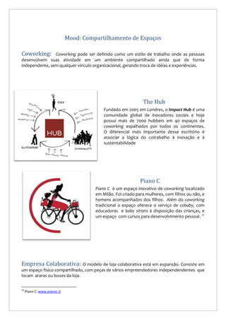 Mood: Compartilhamento de Espaços
Coworking:

Coworking pode ser definido como um estilo de trabalho onde as pessoas
desenvolvem suas atividade em um ambiente compartilhado ainda que de forma
independente, sem qualquer vínculo organizacional, gerando troca de idéias e experiências.

The Hub
Fundado em 2005 em Londres, o Impact Hub é uma
comunidade global de inovadores sociais e hoje
possui mais de 7000 hubbers em 40 espaços de
coworking espalhados por todos os continentes.
O diferencial mais importante desse escritório é
associar a lógica do cotrabalho à inovação e à
sustentabilidade

Piano C
Piano C è um espaço inovativo de coworking localizado
em Milão. Foi criado para mulheres, com filhos ou não, e
homens acompanhados dos filhos. Além do coworking
tradicional o espaço oferece o serviço de cobaby, com
educadoras e baby sitters à disposição das crianças, e
um espaço com cursos para desenvolvimento pessoal. 12

Empresa Colaborativa:

O modelo de loja colaborativa está em expansão. Consiste em
um espaço físico compartilhado, com peças de vários empreendedores independendentes que
locam araras ou boxes da loja.
12

Piano C: www.pianoc.it

 