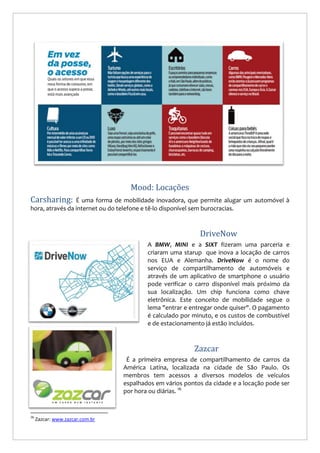 Mood: Locações
Carsharing:

É uma forma de mobilidade inovadora, que permite alugar um automóvel à
hora, através da internet ou do telefone e tê-lo disponível sem burocracias.

DriveNow
A BMW, MINI e a SIXT fizeram uma parceria e
criaram uma starup que inova a locação de carros
nos EUA e Alemanha. DriveNow é o nome do
serviço de compartilhamento de automóveis e
através de um aplicativo de smartphone o usuário
pode verificar o carro disponível mais próximo da
sua localização. Um chip funciona como chave
eletrônica. Este conceito de mobilidade segue o
lema "entrar e entregar onde quiser". O pagamento
é calculado por minuto, e os custos de combustível
e de estacionamento já estão incluídos.

Zazcar
É a primeira empresa de compartilhamento de carros da
América Latina, localizada na cidade de São Paulo. Os
membros tem acessos a diversos modelos de veículos
espalhados em vários pontos da cidade e a locação pode ser
por hora ou diárias. 16

16

Zazcar: www.zazcar.com.br

 