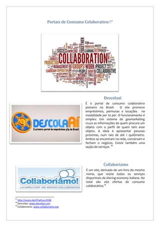 Portais de Consumo Colaborativo:17

Descolaaí
É o portal de consumo colaborativo
pioneiro no Brasil.
O site promove
empréstimos, permutas e locações na
modalidade per to per. O funcionamento é
simples: Um sistema de geomarketing
cruza as informações de quem procura um
objeto com o perfil de quem tem esse
objeto. A ideia é apresentar pessoas
próximas, num raio de até 1 quilômetro.
Ambos se encontram na rede, conversam e
fecham o negócio. Existe também uma
seção de serviços. 18

Collaboriamo
É um site, derivado de um livro do mesmo
nome, que reúne todos os serviços
disponíveis da sharing economy italiana. No
total são 260 ofertas de consumo
colaborativo.19

17

http://youtu.be/hTwPucuYC08
Descolaaí: www.decolaai.com
19
Collaboriamo: www.collaboriamo.org
18

 