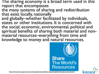 The sharing economy is a broad term used in this
report that encompasses
the many systems of sharing and redistribution
that exist locally, nationally
and globally–whether facilitated by individuals,
states or other institutions. It is concerned with
the social, economic, environmental, political and
spiritual beneﬁts of sharing both material and non-
material resources–everything from time and
knowledge to money and natural resources.




   http://www.stwr.org/economic-sharing-alternatives/ﬁnancing-the-global-sharing-economy.html
 