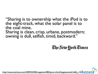“Sharing is to ownership what the iPod is to
   the eight-track, what the solar panel is to
   the coal mine.
   Sharing is clean, crisp, urbane, postmodern;
   owning is dull, selﬁsh, timid, backward.”




http://www.nytimes.com/2009/03/08/magazine/08Zipcar-t.html?pagewanted=all&_r=0
 