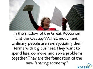 In the shadow of the Great Recession
   and the Occupy Wall St. movement,
ordinary people are re-negotiating their
 terms with big business. They want to
spend less, do more, and solve problems
together. They are the foundation of the
         new "sharing economy."
 