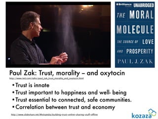 Paul Zak: Trust, morality -- and oxytocin
http://www.ted.com/talks/paul_zak_trust_morality_and_oxytocin.html


 •Trust is innate
 •Trust important to happiness and well- being
 •Trust essential to connected, safe communities.
 •Correlation between trust and economy
 http://www.slideshare.net/Mickipedia/building-trust-online-sharing-stuff-offline
 
