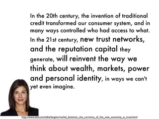 In the 20th century, the invention of traditional
      credit transformed our consumer system, and in
      many ways controlled who had access to what.
                         new trust networks,
      In the 21st century,
      and the reputation capital they
      generate, will reinvent the way we
      think about wealth, markets, power
      and personal identity, in ways we can't
      yet even imagine.




http://www.ted.com/talks/lang/en/rachel_botsman_the_currency_of_the_new_economy_is_trust.html
 