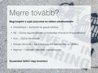 Merre tovább?
Megvizsgálni a saját piacunkat és időben alkalmazkodni"
• HomeDepot » eszközök és gépek bérlése
• GE » Quirky együttműködés a közösségi innováció kihasználására
• Avis » ZipCar felvásárlás
• Google Ventures » egyik legnagyobb befektetése az Uberbe
• Walmart » használt videojáték csereprogram
!
Új piacokat találni vagy teremteni"
 