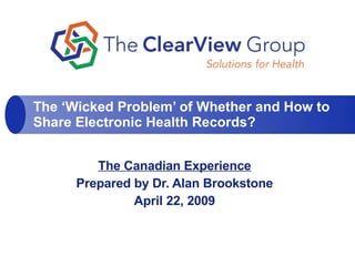 The Canadian Experience Prepared by Dr. Alan Brookstone April 22, 2009 The ‘Wicked Problem’ of Whether and How to Share Electronic Health Records? 