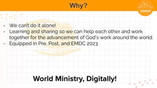 Why?
World Ministry, Digitally!
- We can’t do it alone!
- Learning and sharing so we can help each other and work
together for the advancement of God's work around the world.
- Equipped in Pre, Post, and EMDC 2023.
 