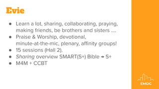 ● Learn a lot, sharing, collaborating, praying,
making friends, be brothers and sisters ....
● Praise & Worship, devotional,
minute-at-the-mic, plenary, aﬃnity groups!
● 15 sessions (Hall 2).
● Sharing overview SMART(S+) Bible → S+
● M4M + CCBT
Evie
 