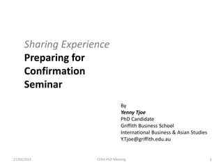 Sharing Experience
      Preparing for
      Confirmation
      Seminar
                                  By
                                  Yenny Tjoe
                                  PhD Candidate
                                  Griffith Business School
                                  International Business & Asian Studies
                                  Y.Tjoe@griffith.edu.au


27/03/2013           CEPH PhD Meeting                                      1
 