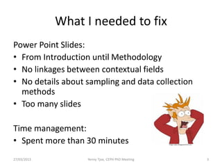 What I needed to fix
Power Point Slides:
• From Introduction until Methodology
• No linkages between contextual fields
• No details about sampling and data collection
  methods
• Too many slides

Time management:
• Spent more than 30 minutes                      Image: www.collegeparent101.com




27/03/2013         Yenny Tjoe, CEPH PhD Meeting                                     3
 