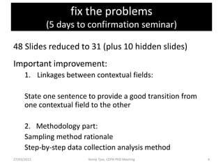fix the problems
             (5 days to confirmation seminar)

48 Slides reduced to 31 (plus 10 hidden slides)
Important improvement:
      1. Linkages between contextual fields:

      State one sentence to provide a good transition from
      one contextual field to the other

      2. Methodology part:
      Sampling method rationale
      Step-by-step data collection analysis method
27/03/2013               Yenny Tjoe, CEPH PhD Meeting        4
 