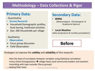 Methodology – Data Collections & Rigor

  Primary Data:                                  Secondary Data:
  - Quantitative                                 • BMKG
  • Survey Research                                  (Meteorological, Climatological &
   Household Demographic profiles,                        Geophysical Agency)
     food storing, livelihood activities
   Size: 200 Households per village             • Local Weather
                                                 (daily temperature & monthly precipitation)
  - Qualitative
  • Observation
   Focus group discussion                                Before
   Field Observation

Strategies to improve the validity and reliability of this research:

     •test the level of correlation between variables using Statistical correlation
     •cross-check (triangulation)  village head, local community leaders and teachers
     •recording with tape recorder (focus groups)
     •taking field notes
 27/03/2013                          Yenny Tjoe, CEPH PhD Meeting                      5
 