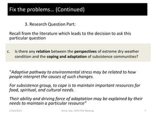 Fix the problems… (Continued)

              3. Research Question Part:
 Recall from the literature which leads to the decision to ask this
 particular question

c.   Is there any relation between the perspectives of extreme dry weather
     condition and the coping and adaptation of subsistence communities?


 “Adaptive pathway to environmental stress may be related to how
 people interpret the causes of such changes.
 For subsistence group, to cope is to maintain important resources for
 food, spiritual, and cultural needs.
 Their ability and driving force of adaptation may be explained by their
 needs to maintain a particular resource”
 27/03/2013                     Yenny Tjoe, CEPH PhD Meeting                 7
 