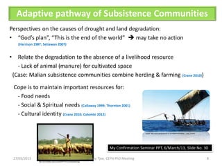 Adaptive pathway of Subsistence Communities
Perspectives on the causes of drought and land degradation:
• “God’s plan”, “This is the end of the world”  may take no action
      (Harrison 1987; Setiawan 2007)


•     Relate the degradation to the absence of a livelihood resource
      - Lack of animal (manure) for cultivated space
    (Case: Malian subsistence communities combine herding & farming (Crane 2010))

    Cope is to maintain important resources for:
     - Food needs
     - Social & Spiritual needs (Callaway 1999; Thornton 2001)
     - Cultural identity (Crane 2010; Colombi 2012)


                                                                                                               Image: http://www.geographical.co.uk/magazine/lembata_-_aug_10.html




                                                                                            My Confirmation Seminar PPT, 6/March/13, Slide No. 30

    27/03/2013                                                                 Yenny Tjoe, CEPH PhD Meeting                                                                          8
                  http://are.berkeley.edu/courses/EEP151/current/peasant.jpg
 