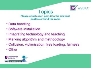 Topics Please attach each post-it to the relevant posters around the room Data handling Software installation Integrating technology and teaching Marking algorithm and methodology Collusion, victimisation, free loading, fairness Other