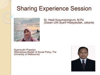 Sharing Experience Session
Dr. Hesti Kusumaningrum, M.Pd
(Dosen UIN Syarif Hidayatullah, Jakarta)
Syamsudin Prasetyo
(Mahasiswa Master of Social Policy, The
University of Melbourne)
 