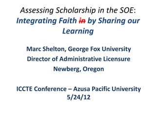 Assessing Scholarship in the SOE:
Integrating Faith in by Sharing our
             Learning

   Marc Shelton, George Fox University
   Director of Administrative Licensure
            Newberg, Oregon

ICCTE Conference – Azusa Pacific University
                5/24/12
 