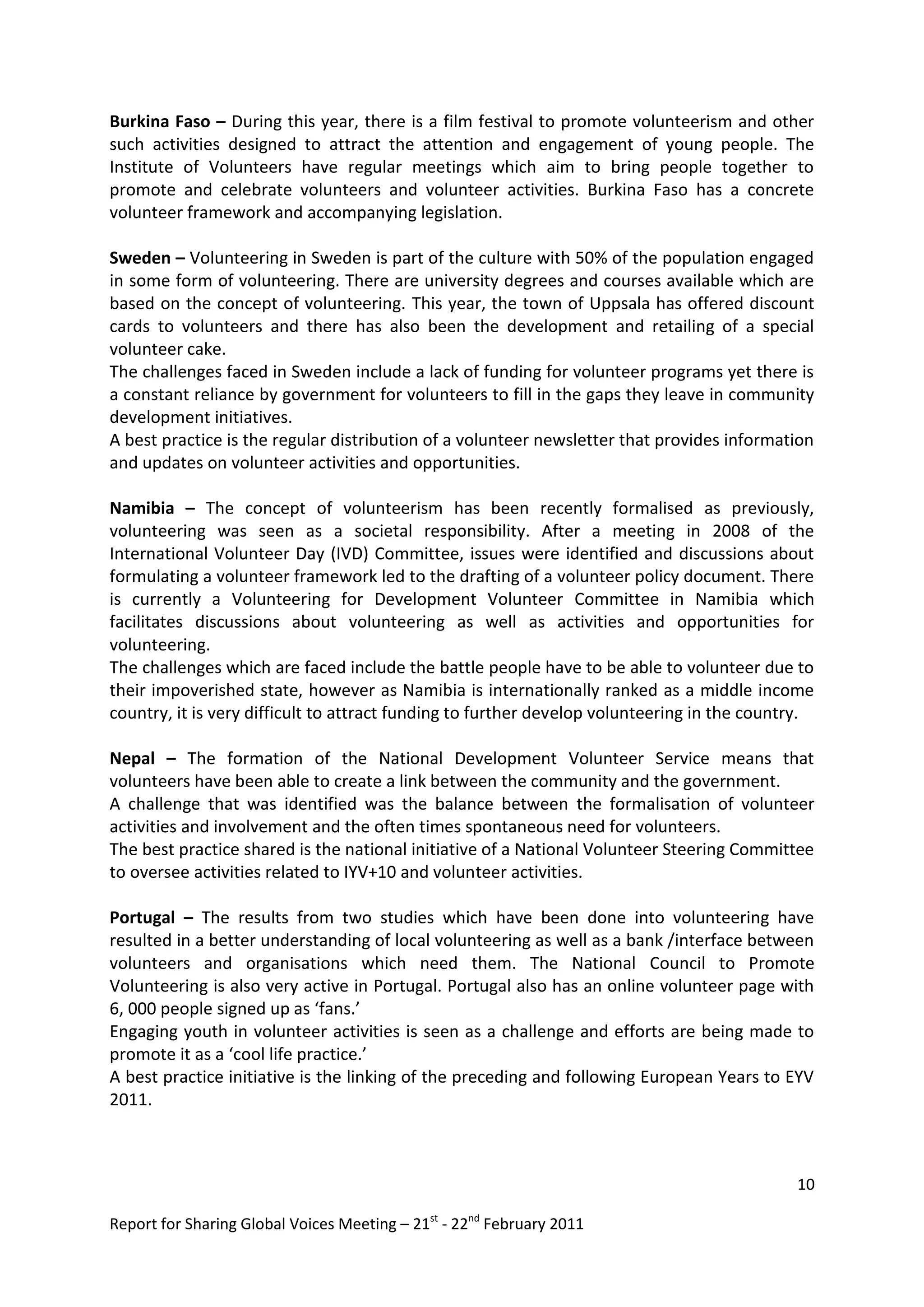 Burkina Faso – During this year, there is a film festival to promote volunteerism and other
such activities designed to attract the attention and engagement of young people. The
Institute of Volunteers have regular meetings which aim to bring people together to
promote and celebrate volunteers and volunteer activities. Burkina Faso has a concrete
volunteer framework and accompanying legislation.

Sweden – Volunteering in Sweden is part of the culture with 50% of the population engaged
in some form of volunteering. There are university degrees and courses available which are
based on the concept of volunteering. This year, the town of Uppsala has offered discount
cards to volunteers and there has also been the development and retailing of a special
volunteer cake.
The challenges faced in Sweden include a lack of funding for volunteer programs yet there is
a constant reliance by government for volunteers to fill in the gaps they leave in community
development initiatives.
A best practice is the regular distribution of a volunteer newsletter that provides information
and updates on volunteer activities and opportunities.

Namibia – The concept of volunteerism has been recently formalised as previously,
volunteering was seen as a societal responsibility. After a meeting in 2008 of the
International Volunteer Day (IVD) Committee, issues were identified and discussions about
formulating a volunteer framework led to the drafting of a volunteer policy document. There
is currently a Volunteering for Development Volunteer Committee in Namibia which
facilitates discussions about volunteering as well as activities and opportunities for
volunteering.
The challenges which are faced include the battle people have to be able to volunteer due to
their impoverished state, however as Namibia is internationally ranked as a middle income
country, it is very difficult to attract funding to further develop volunteering in the country.

Nepal – The formation of the National Development Volunteer Service means that
volunteers have been able to create a link between the community and the government.
A challenge that was identified was the balance between the formalisation of volunteer
activities and involvement and the often times spontaneous need for volunteers.
The best practice shared is the national initiative of a National Volunteer Steering Committee
to oversee activities related to IYV+10 and volunteer activities.

Portugal – The results from two studies which have been done into volunteering have
resulted in a better understanding of local volunteering as well as a bank /interface between
volunteers and organisations which need them. The National Council to Promote
Volunteering is also very active in Portugal. Portugal also has an online volunteer page with
6, 000 people signed up as ‘fans.’
Engaging youth in volunteer activities is seen as a challenge and efforts are being made to
promote it as a ‘cool life practice.’
A best practice initiative is the linking of the preceding and following European Years to EYV
2011.



                                                                                             10

Report for Sharing Global Voices Meeting – 21st - 22nd February 2011
 