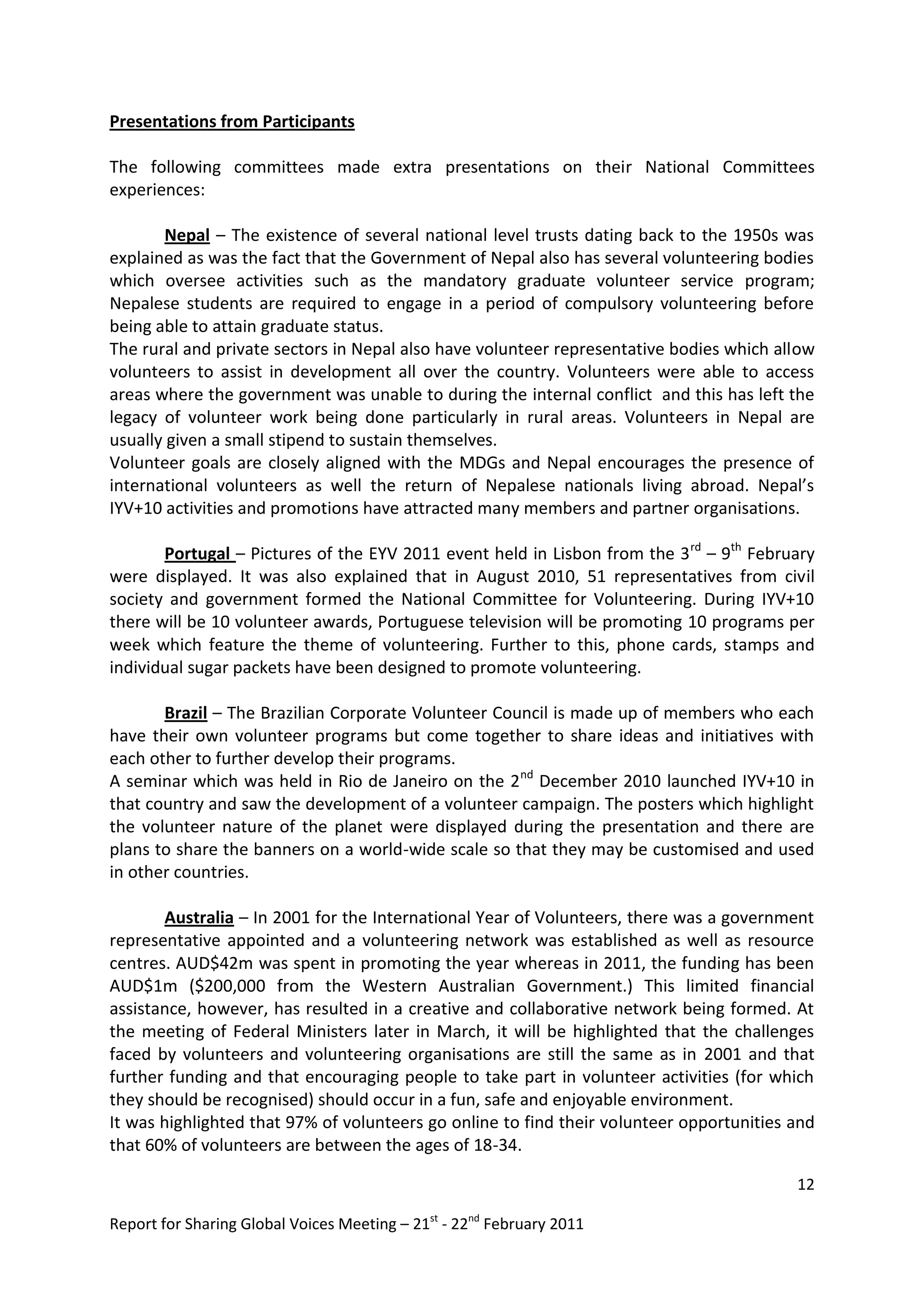 Presentations from Participants

The following committees made extra presentations on their National Committees
experiences:

       Nepal – The existence of several national level trusts dating back to the 1950s was
explained as was the fact that the Government of Nepal also has several volunteering bodies
which oversee activities such as the mandatory graduate volunteer service program;
Nepalese students are required to engage in a period of compulsory volunteering before
being able to attain graduate status.
The rural and private sectors in Nepal also have volunteer representative bodies which allow
volunteers to assist in development all over the country. Volunteers were able to access
areas where the government was unable to during the internal conflict and this has left the
legacy of volunteer work being done particularly in rural areas. Volunteers in Nepal are
usually given a small stipend to sustain themselves.
Volunteer goals are closely aligned with the MDGs and Nepal encourages the presence of
international volunteers as well the return of Nepalese nationals living abroad. Nepal’s
IYV+10 activities and promotions have attracted many members and partner organisations.

       Portugal – Pictures of the EYV 2011 event held in Lisbon from the 3 rd – 9th February
were displayed. It was also explained that in August 2010, 51 representatives from civil
society and government formed the National Committee for Volunteering. During IYV+10
there will be 10 volunteer awards, Portuguese television will be promoting 10 programs per
week which feature the theme of volunteering. Further to this, phone cards, stamps and
individual sugar packets have been designed to promote volunteering.

       Brazil – The Brazilian Corporate Volunteer Council is made up of members who each
have their own volunteer programs but come together to share ideas and initiatives with
each other to further develop their programs.
A seminar which was held in Rio de Janeiro on the 2nd December 2010 launched IYV+10 in
that country and saw the development of a volunteer campaign. The posters which highlight
the volunteer nature of the planet were displayed during the presentation and there are
plans to share the banners on a world-wide scale so that they may be customised and used
in other countries.

       Australia – In 2001 for the International Year of Volunteers, there was a government
representative appointed and a volunteering network was established as well as resource
centres. AUD$42m was spent in promoting the year whereas in 2011, the funding has been
AUD$1m ($200,000 from the Western Australian Government.) This limited financial
assistance, however, has resulted in a creative and collaborative network being formed. At
the meeting of Federal Ministers later in March, it will be highlighted that the challenges
faced by volunteers and volunteering organisations are still the same as in 2001 and that
further funding and that encouraging people to take part in volunteer activities (for which
they should be recognised) should occur in a fun, safe and enjoyable environment.
It was highlighted that 97% of volunteers go online to find their volunteer opportunities and
that 60% of volunteers are between the ages of 18-34.

                                                                                          12

Report for Sharing Global Voices Meeting – 21st - 22nd February 2011
 