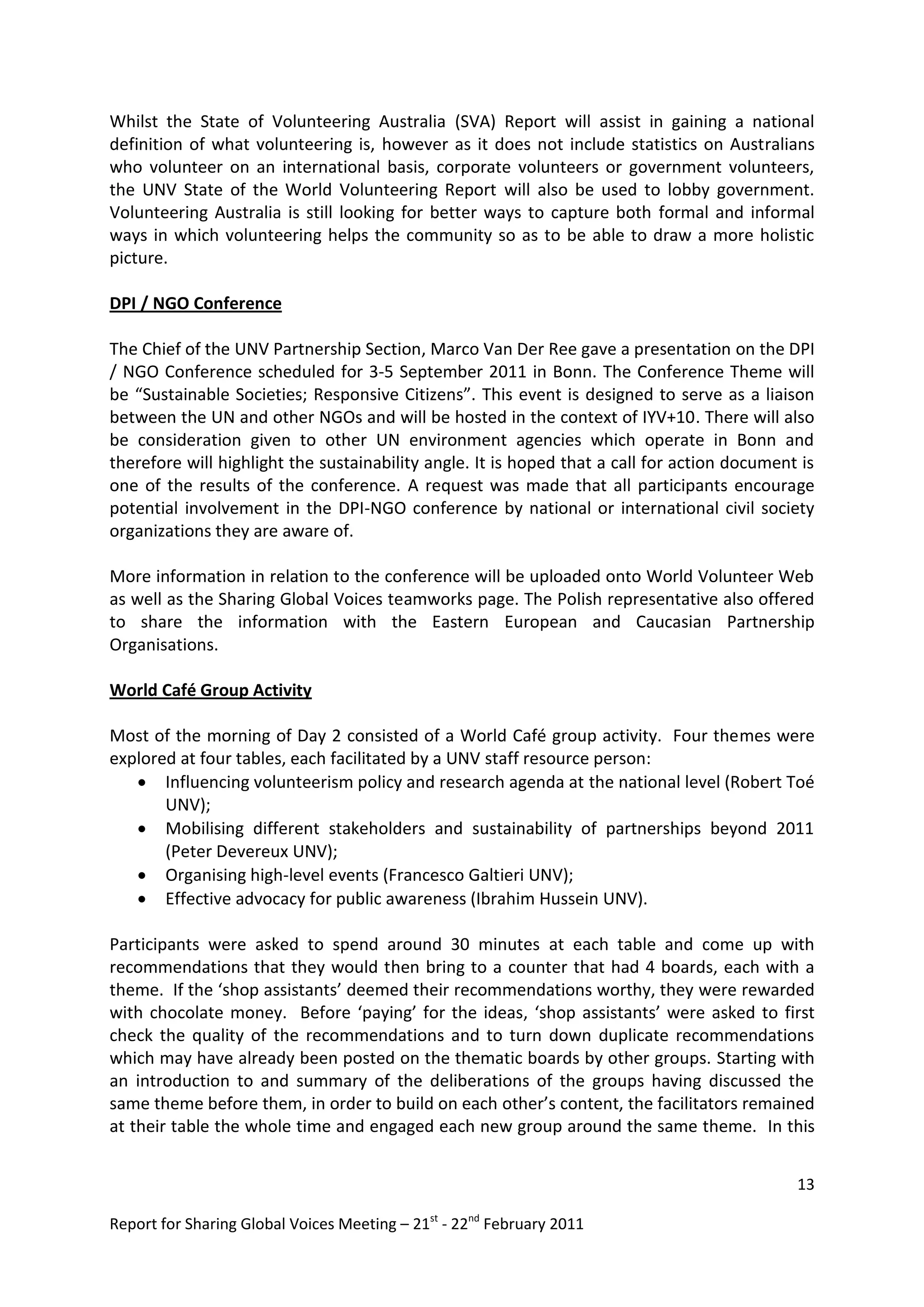 Whilst the State of Volunteering Australia (SVA) Report will assist in gaining a national
definition of what volunteering is, however as it does not include statistics on Australians
who volunteer on an international basis, corporate volunteers or government volunteers,
the UNV State of the World Volunteering Report will also be used to lobby government.
Volunteering Australia is still looking for better ways to capture both formal and informal
ways in which volunteering helps the community so as to be able to draw a more holistic
picture.

DPI / NGO Conference

The Chief of the UNV Partnership Section, Marco Van Der Ree gave a presentation on the DPI
/ NGO Conference scheduled for 3-5 September 2011 in Bonn. The Conference Theme will
be “Sustainable Societies; Responsive Citizens”. This event is designed to serve as a liaison
between the UN and other NGOs and will be hosted in the context of IYV+10. There will also
be consideration given to other UN environment agencies which operate in Bonn and
therefore will highlight the sustainability angle. It is hoped that a call for action document is
one of the results of the conference. A request was made that all participants encourage
potential involvement in the DPI-NGO conference by national or international civil society
organizations they are aware of.

More information in relation to the conference will be uploaded onto World Volunteer Web
as well as the Sharing Global Voices teamworks page. The Polish representative also offered
to share the information with the Eastern European and Caucasian Partnership
Organisations.

World Café Group Activity

Most of the morning of Day 2 consisted of a World Café group activity. Four themes were
explored at four tables, each facilitated by a UNV staff resource person:
    Influencing volunteerism policy and research agenda at the national level (Robert Toé
       UNV);
    Mobilising different stakeholders and sustainability of partnerships beyond 2011
       (Peter Devereux UNV);
    Organising high-level events (Francesco Galtieri UNV);
    Effective advocacy for public awareness (Ibrahim Hussein UNV).

Participants were asked to spend around 30 minutes at each table and come up with
recommendations that they would then bring to a counter that had 4 boards, each with a
theme. If the ‘shop assistants’ deemed their recommendations worthy, they were rewarded
with chocolate money. Before ‘paying’ for the ideas, ‘shop assistants’ were asked to first
check the quality of the recommendations and to turn down duplicate recommendations
which may have already been posted on the thematic boards by other groups. Starting with
an introduction to and summary of the deliberations of the groups having discussed the
same theme before them, in order to build on each other’s content, the facilitators remained
at their table the whole time and engaged each new group around the same theme. In this


                                                                                              13

Report for Sharing Global Voices Meeting – 21st - 22nd February 2011
 