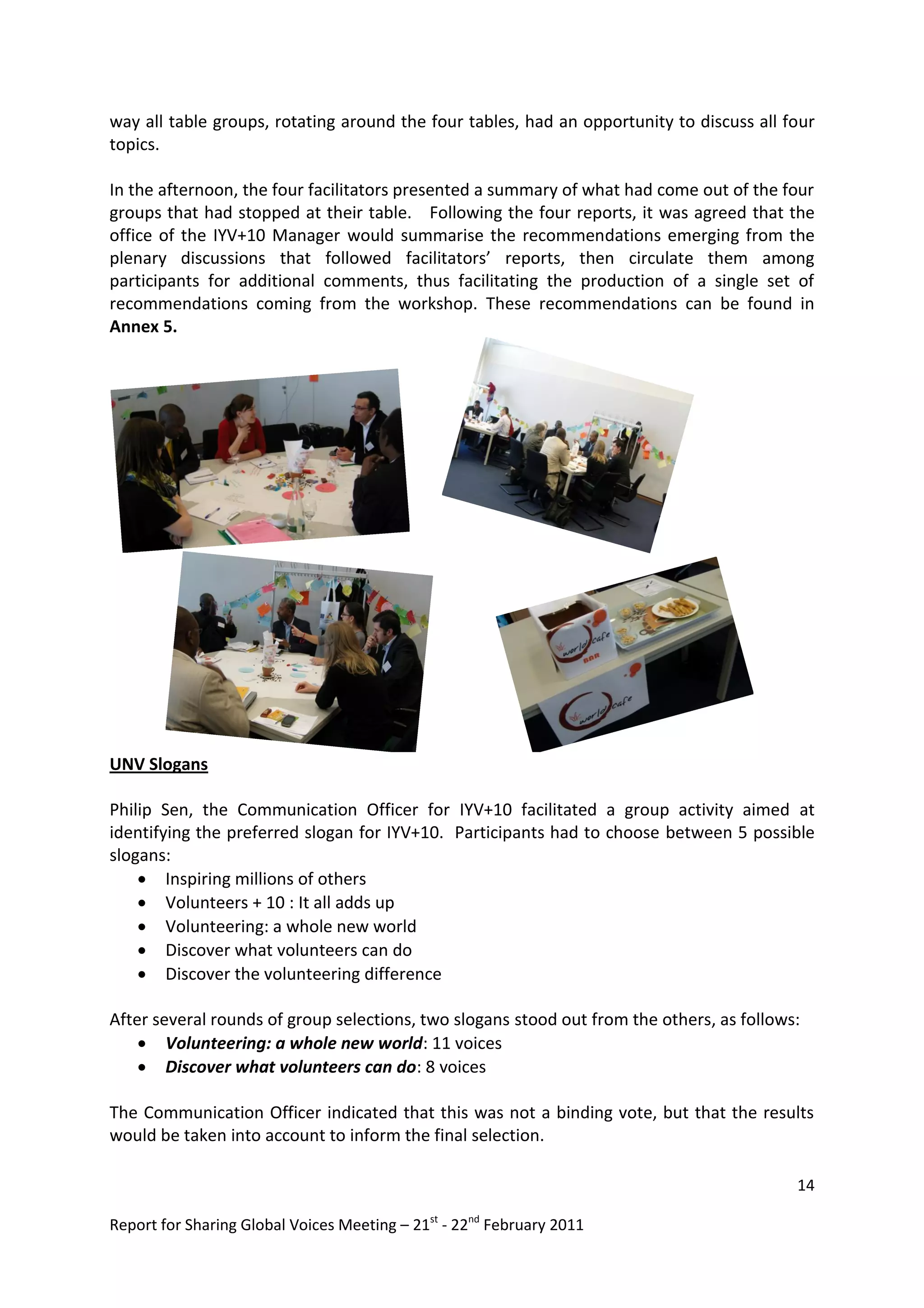 way all table groups, rotating around the four tables, had an opportunity to discuss all four
topics.

In the afternoon, the four facilitators presented a summary of what had come out of the four
groups that had stopped at their table. Following the four reports, it was agreed that the
office of the IYV+10 Manager would summarise the recommendations emerging from the
plenary discussions that followed facilitators’ reports, then circulate them among
participants for additional comments, thus facilitating the production of a single set of
recommendations coming from the workshop. These recommendations can be found in
Annex 5.




UNV Slogans

Philip Sen, the Communication Officer for IYV+10 facilitated a group activity aimed at
identifying the preferred slogan for IYV+10. Participants had to choose between 5 possible
slogans:
     Inspiring millions of others
     Volunteers + 10 : It all adds up
     Volunteering: a whole new world
     Discover what volunteers can do
     Discover the volunteering difference

After several rounds of group selections, two slogans stood out from the others, as follows:
     Volunteering: a whole new world: 11 voices
     Discover what volunteers can do: 8 voices

The Communication Officer indicated that this was not a binding vote, but that the results
would be taken into account to inform the final selection.

                                                                                           14

Report for Sharing Global Voices Meeting – 21st - 22nd February 2011
 