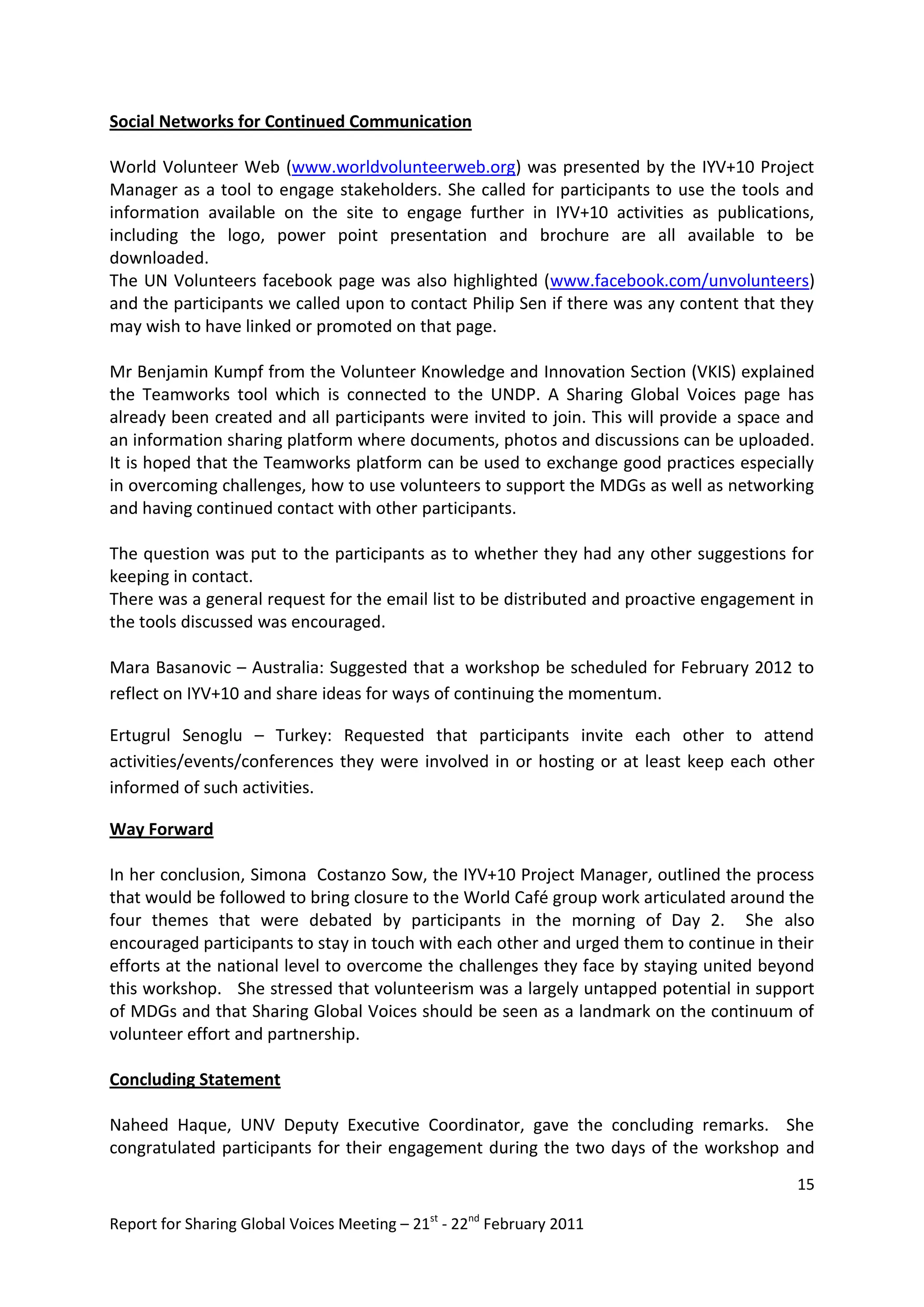 Social Networks for Continued Communication

World Volunteer Web (www.worldvolunteerweb.org) was presented by the IYV+10 Project
Manager as a tool to engage stakeholders. She called for participants to use the tools and
information available on the site to engage further in IYV+10 activities as publications,
including the logo, power point presentation and brochure are all available to be
downloaded.
The UN Volunteers facebook page was also highlighted (www.facebook.com/unvolunteers)
and the participants we called upon to contact Philip Sen if there was any content that they
may wish to have linked or promoted on that page.

Mr Benjamin Kumpf from the Volunteer Knowledge and Innovation Section (VKIS) explained
the Teamworks tool which is connected to the UNDP. A Sharing Global Voices page has
already been created and all participants were invited to join. This will provide a space and
an information sharing platform where documents, photos and discussions can be uploaded.
It is hoped that the Teamworks platform can be used to exchange good practices especially
in overcoming challenges, how to use volunteers to support the MDGs as well as networking
and having continued contact with other participants.

The question was put to the participants as to whether they had any other suggestions for
keeping in contact.
There was a general request for the email list to be distributed and proactive engagement in
the tools discussed was encouraged.

Mara Basanovic – Australia: Suggested that a workshop be scheduled for February 2012 to
reflect on IYV+10 and share ideas for ways of continuing the momentum.

Ertugrul Senoglu – Turkey: Requested that participants invite each other to attend
activities/events/conferences they were involved in or hosting or at least keep each other
informed of such activities.

Way Forward

In her conclusion, Simona Costanzo Sow, the IYV+10 Project Manager, outlined the process
that would be followed to bring closure to the World Café group work articulated around the
four themes that were debated by participants in the morning of Day 2. She also
encouraged participants to stay in touch with each other and urged them to continue in their
efforts at the national level to overcome the challenges they face by staying united beyond
this workshop. She stressed that volunteerism was a largely untapped potential in support
of MDGs and that Sharing Global Voices should be seen as a landmark on the continuum of
volunteer effort and partnership.

Concluding Statement

Naheed Haque, UNV Deputy Executive Coordinator, gave the concluding remarks. She
congratulated participants for their engagement during the two days of the workshop and
                                                                                          15

Report for Sharing Global Voices Meeting – 21st - 22nd February 2011
 
