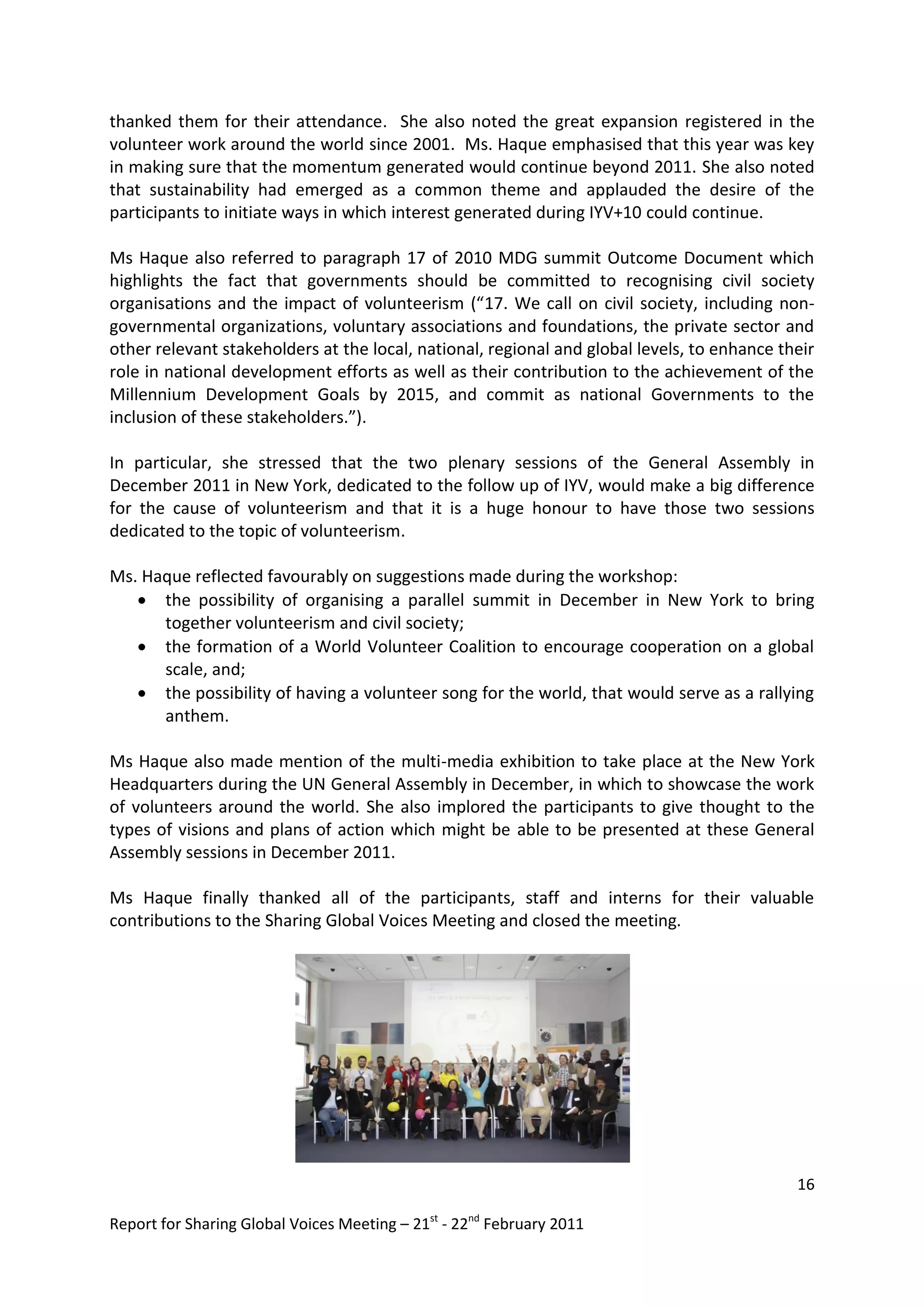 thanked them for their attendance. She also noted the great expansion registered in the
volunteer work around the world since 2001. Ms. Haque emphasised that this year was key
in making sure that the momentum generated would continue beyond 2011. She also noted
that sustainability had emerged as a common theme and applauded the desire of the
participants to initiate ways in which interest generated during IYV+10 could continue.

Ms Haque also referred to paragraph 17 of 2010 MDG summit Outcome Document which
highlights the fact that governments should be committed to recognising civil society
organisations and the impact of volunteerism (“17. We call on civil society, including non-
governmental organizations, voluntary associations and foundations, the private sector and
other relevant stakeholders at the local, national, regional and global levels, to enhance their
role in national development efforts as well as their contribution to the achievement of the
Millennium Development Goals by 2015, and commit as national Governments to the
inclusion of these stakeholders.”).

In particular, she stressed that the two plenary sessions of the General Assembly in
December 2011 in New York, dedicated to the follow up of IYV, would make a big difference
for the cause of volunteerism and that it is a huge honour to have those two sessions
dedicated to the topic of volunteerism.

Ms. Haque reflected favourably on suggestions made during the workshop:
    the possibility of organising a parallel summit in December in New York to bring
      together volunteerism and civil society;
    the formation of a World Volunteer Coalition to encourage cooperation on a global
      scale, and;
    the possibility of having a volunteer song for the world, that would serve as a rallying
      anthem.

Ms Haque also made mention of the multi-media exhibition to take place at the New York
Headquarters during the UN General Assembly in December, in which to showcase the work
of volunteers around the world. She also implored the participants to give thought to the
types of visions and plans of action which might be able to be presented at these General
Assembly sessions in December 2011.

Ms Haque finally thanked all of the participants, staff and interns for their valuable
contributions to the Sharing Global Voices Meeting and closed the meeting.




                                                                                             16

Report for Sharing Global Voices Meeting – 21st - 22nd February 2011
 
