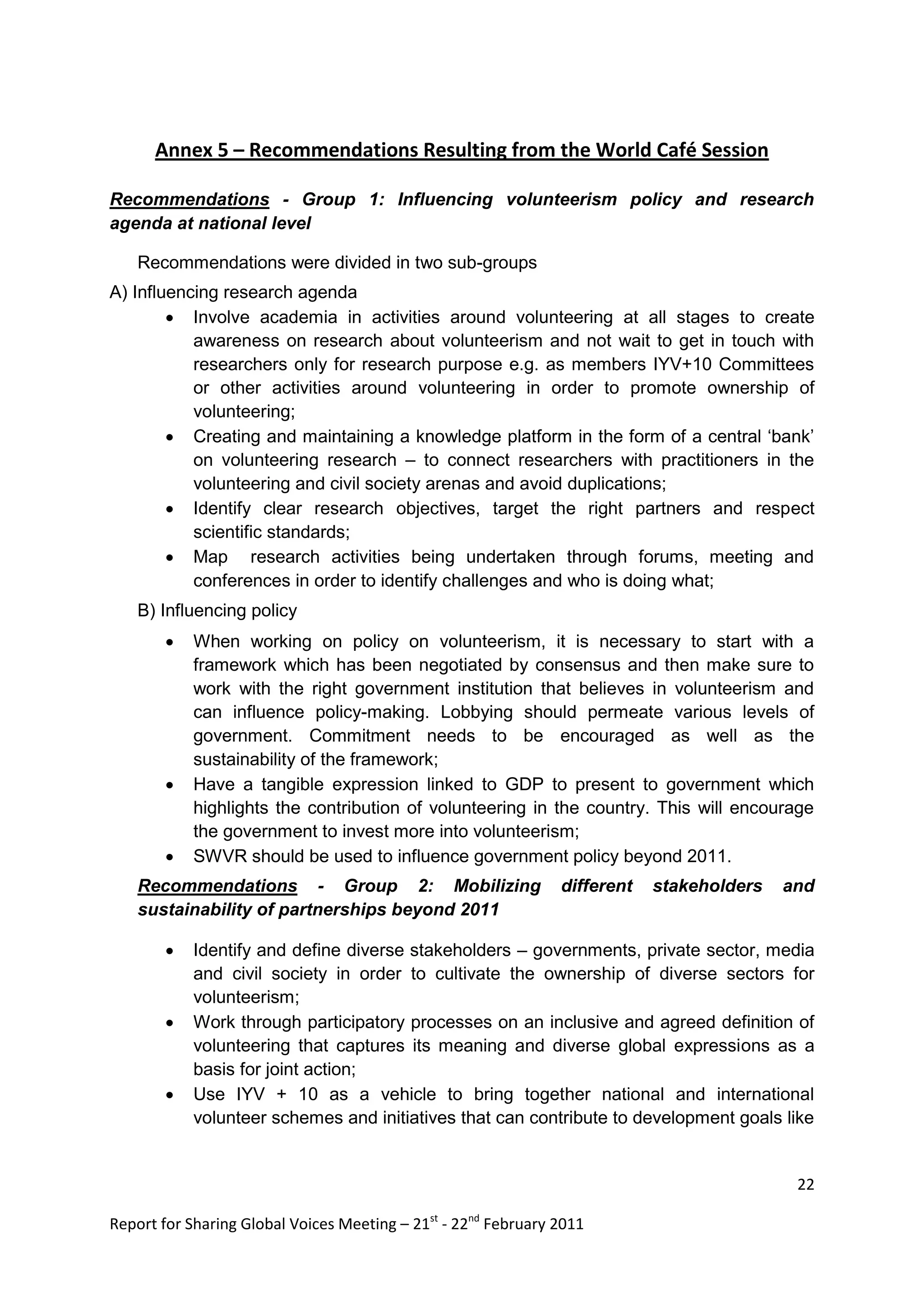 Annex 5 – Recommendations Resulting from the World Café Session

Recommendations - Group 1: Influencing volunteerism policy and research
agenda at national level

    Recommendations were divided in two sub-groups
A) Influencing research agenda
         Involve academia in activities around volunteering at all stages to create
           awareness on research about volunteerism and not wait to get in touch with
           researchers only for research purpose e.g. as members IYV+10 Committees
           or other activities around volunteering in order to promote ownership of
           volunteering;
         Creating and maintaining a knowledge platform in the form of a central „bank‟
           on volunteering research – to connect researchers with practitioners in the
           volunteering and civil society arenas and avoid duplications;
         Identify clear research objectives, target the right partners and respect
           scientific standards;
         Map research activities being undertaken through forums, meeting and
           conferences in order to identify challenges and who is doing what;
    B) Influencing policy
           When working on policy on volunteerism, it is necessary to start with a
            framework which has been negotiated by consensus and then make sure to
            work with the right government institution that believes in volunteerism and
            can influence policy-making. Lobbying should permeate various levels of
            government. Commitment needs to be encouraged as well as the
            sustainability of the framework;
           Have a tangible expression linked to GDP to present to government which
            highlights the contribution of volunteering in the country. This will encourage
            the government to invest more into volunteerism;
           SWVR should be used to influence government policy beyond 2011.
    Recommendations - Group 2: Mobilizing                       different   stakeholders   and
    sustainability of partnerships beyond 2011

           Identify and define diverse stakeholders – governments, private sector, media
            and civil society in order to cultivate the ownership of diverse sectors for
            volunteerism;
           Work through participatory processes on an inclusive and agreed definition of
            volunteering that captures its meaning and diverse global expressions as a
            basis for joint action;
           Use IYV + 10 as a vehicle to bring together national and international
            volunteer schemes and initiatives that can contribute to development goals like


                                                                                            22

Report for Sharing Global Voices Meeting – 21st - 22nd February 2011
 