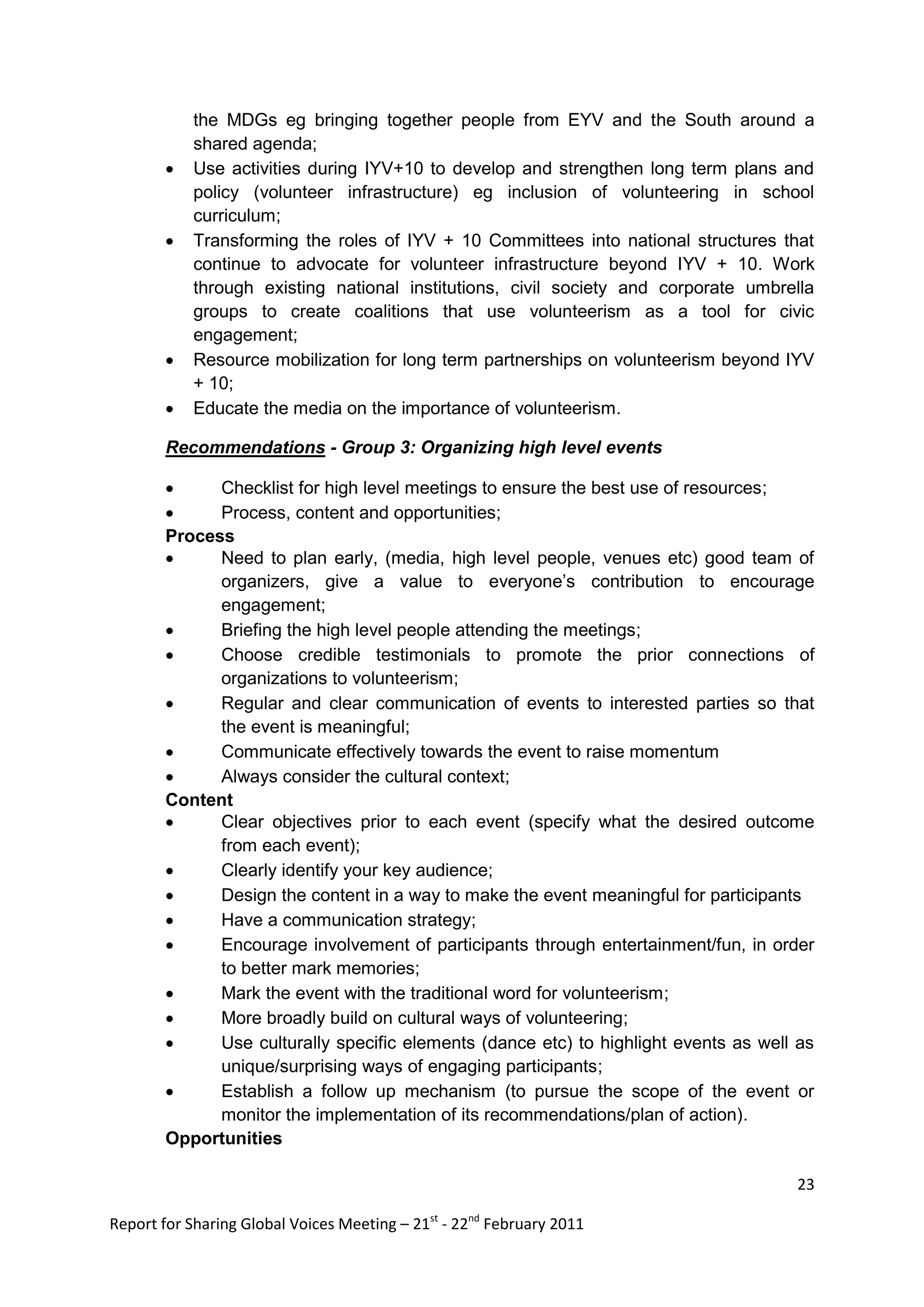 the MDGs eg bringing together people from EYV and the South around a
            shared agenda;
           Use activities during IYV+10 to develop and strengthen long term plans and
            policy (volunteer infrastructure) eg inclusion of volunteering in school
            curriculum;
           Transforming the roles of IYV + 10 Committees into national structures that
            continue to advocate for volunteer infrastructure beyond IYV + 10. Work
            through existing national institutions, civil society and corporate umbrella
            groups to create coalitions that use volunteerism as a tool for civic
            engagement;
           Resource mobilization for long term partnerships on volunteerism beyond IYV
            + 10;
           Educate the media on the importance of volunteerism.

        Recommendations - Group 3: Organizing high level events

             Checklist for high level meetings to ensure the best use of resources;
             Process, content and opportunities;
        Process
             Need to plan early, (media, high level people, venues etc) good team of
              organizers, give a value to everyone‟s contribution to encourage
              engagement;
             Briefing the high level people attending the meetings;
             Choose credible testimonials to promote the prior connections of
              organizations to volunteerism;
             Regular and clear communication of events to interested parties so that
              the event is meaningful;
             Communicate effectively towards the event to raise momentum
             Always consider the cultural context;
        Content
             Clear objectives prior to each event (specify what the desired outcome
              from each event);
             Clearly identify your key audience;
             Design the content in a way to make the event meaningful for participants
             Have a communication strategy;
             Encourage involvement of participants through entertainment/fun, in order
              to better mark memories;
             Mark the event with the traditional word for volunteerism;
             More broadly build on cultural ways of volunteering;
             Use culturally specific elements (dance etc) to highlight events as well as
              unique/surprising ways of engaging participants;
             Establish a follow up mechanism (to pursue the scope of the event or
              monitor the implementation of its recommendations/plan of action).
        Opportunities

                                                                                      23

Report for Sharing Global Voices Meeting – 21st - 22nd February 2011
 