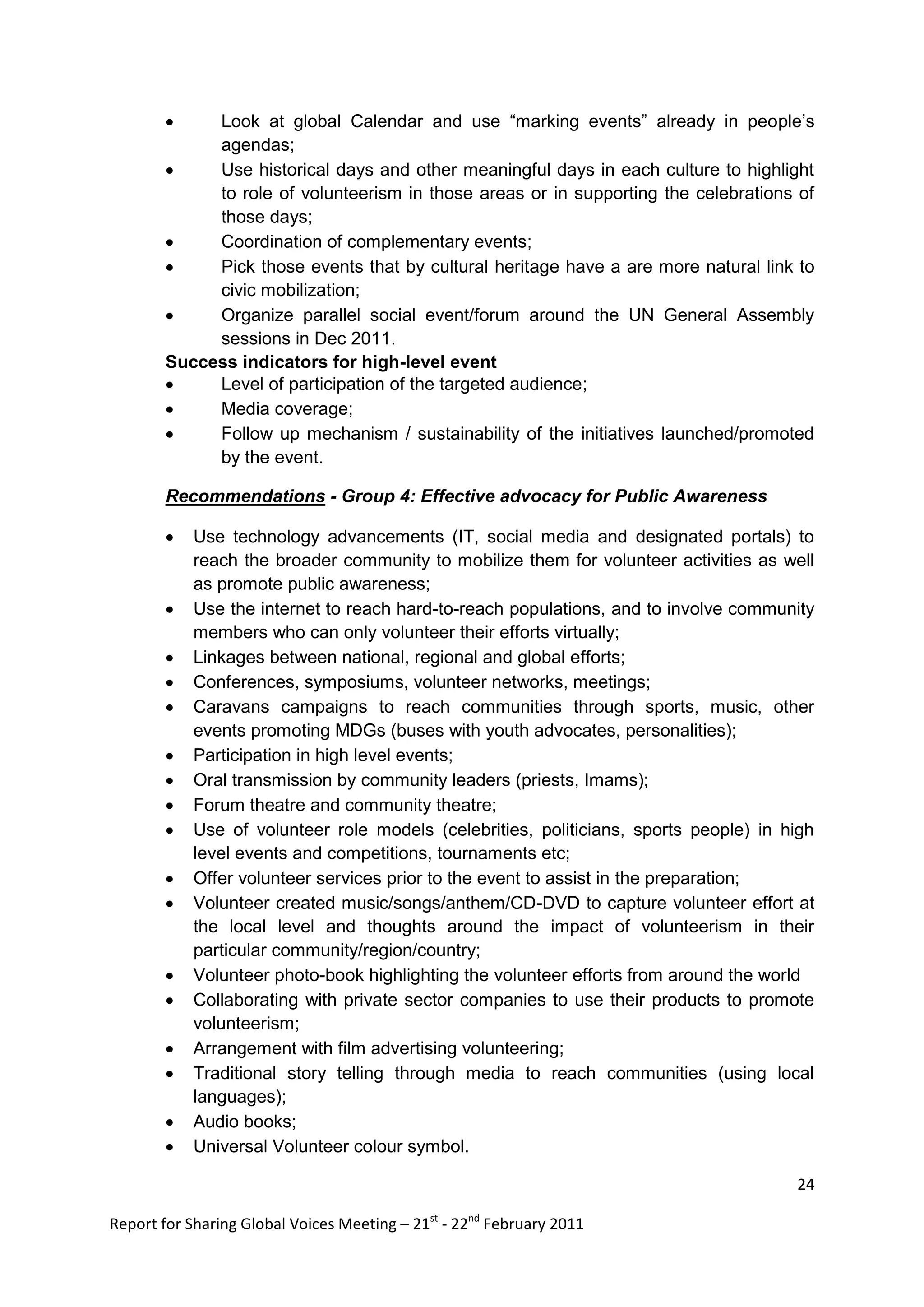     Look at global Calendar and use “marking events” already in people‟s
             agendas;
            Use historical days and other meaningful days in each culture to highlight
             to role of volunteerism in those areas or in supporting the celebrations of
             those days;
            Coordination of complementary events;
            Pick those events that by cultural heritage have a are more natural link to
             civic mobilization;
            Organize parallel social event/forum around the UN General Assembly
             sessions in Dec 2011.
        Success indicators for high-level event
            Level of participation of the targeted audience;
            Media coverage;
            Follow up mechanism / sustainability of the initiatives launched/promoted
             by the event.

        Recommendations - Group 4: Effective advocacy for Public Awareness

           Use technology advancements (IT, social media and designated portals) to
            reach the broader community to mobilize them for volunteer activities as well
            as promote public awareness;
           Use the internet to reach hard-to-reach populations, and to involve community
            members who can only volunteer their efforts virtually;
           Linkages between national, regional and global efforts;
           Conferences, symposiums, volunteer networks, meetings;
           Caravans campaigns to reach communities through sports, music, other
            events promoting MDGs (buses with youth advocates, personalities);
           Participation in high level events;
           Oral transmission by community leaders (priests, Imams);
           Forum theatre and community theatre;
           Use of volunteer role models (celebrities, politicians, sports people) in high
            level events and competitions, tournaments etc;
           Offer volunteer services prior to the event to assist in the preparation;
           Volunteer created music/songs/anthem/CD-DVD to capture volunteer effort at
            the local level and thoughts around the impact of volunteerism in their
            particular community/region/country;
           Volunteer photo-book highlighting the volunteer efforts from around the world
           Collaborating with private sector companies to use their products to promote
            volunteerism;
           Arrangement with film advertising volunteering;
           Traditional story telling through media to reach communities (using local
            languages);
           Audio books;
           Universal Volunteer colour symbol.

                                                                                       24

Report for Sharing Global Voices Meeting – 21st - 22nd February 2011
 