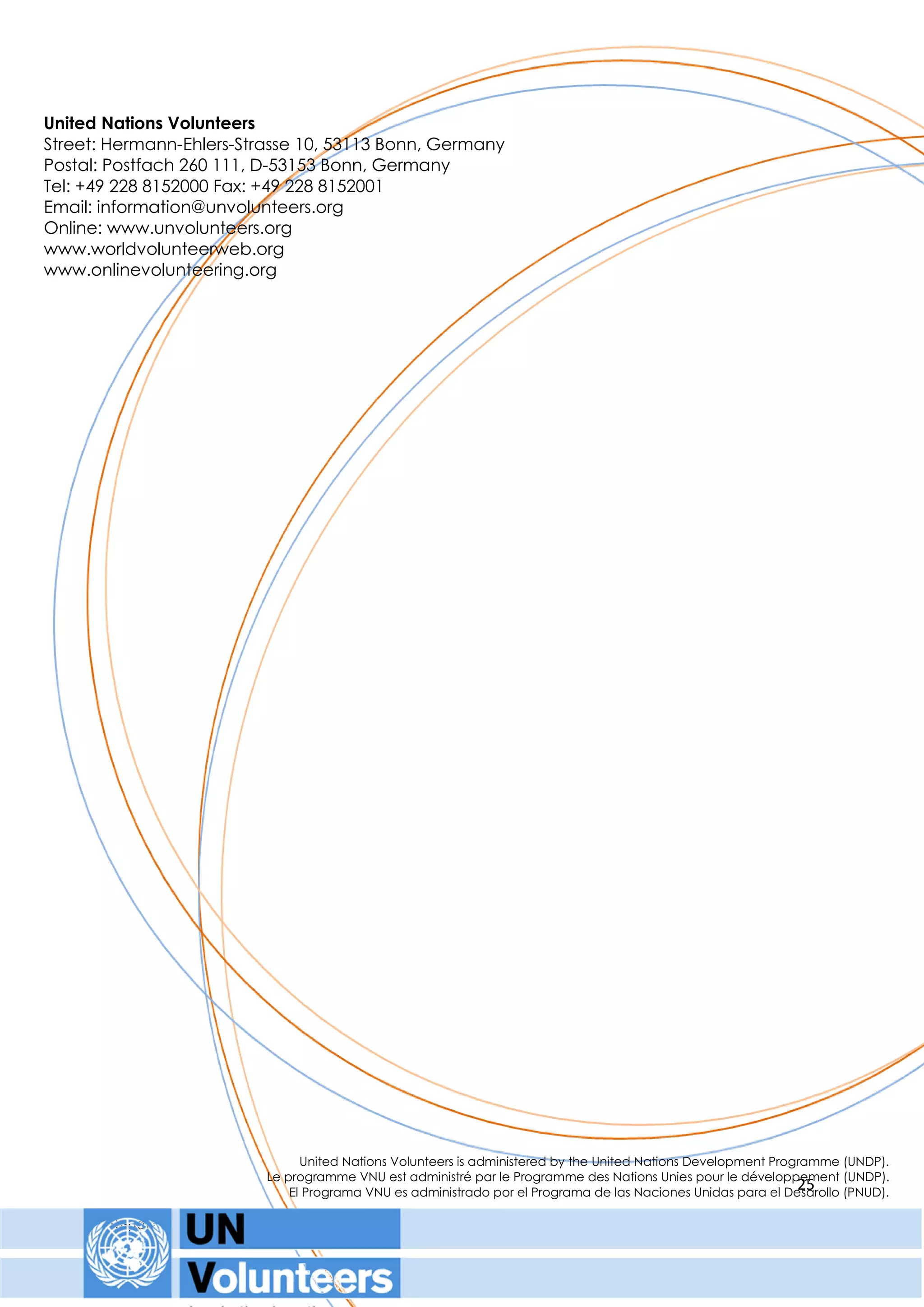 United Nations Volunteers
Street: Hermann-Ehlers-Strasse 10, 53113 Bonn, Germany
Postal: Postfach 260 111, D-53153 Bonn, Germany
Tel: +49 228 8152000 Fax: +49 228 8152001
Email: information@unvolunteers.org
Online: www.unvolunteers.org
www.worldvolunteerweb.org
www.onlinevolunteering.org




                                   United Nations Volunteers is administered by the United Nations Development Programme (UNDP).
                             Le programme VNU est administré par le Programme des Nations Unies pour le développement (UNDP).
                                                                                                                   25
                                 El Programa VNU es administrado por el Programa de las Naciones Unidas para el Desarollo (PNUD).

       Report for Sharing Global Voices Meeting – 21st - 22nd February 2011
 