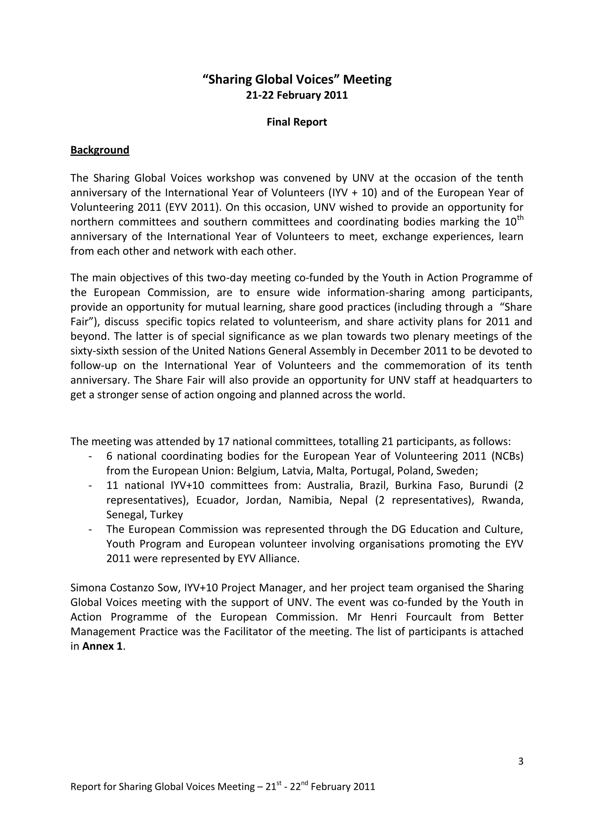 “Sharing Global Voices” Meeting
                                       21-22 February 2011

                                           Final Report

Background

The Sharing Global Voices workshop was convened by UNV at the occasion of the tenth
anniversary of the International Year of Volunteers (IYV + 10) and of the European Year of
Volunteering 2011 (EYV 2011). On this occasion, UNV wished to provide an opportunity for
northern committees and southern committees and coordinating bodies marking the 10th
anniversary of the International Year of Volunteers to meet, exchange experiences, learn
from each other and network with each other.

The main objectives of this two-day meeting co-funded by the Youth in Action Programme of
the European Commission, are to ensure wide information-sharing among participants,
provide an opportunity for mutual learning, share good practices (including through a “Share
Fair”), discuss specific topics related to volunteerism, and share activity plans for 2011 and
beyond. The latter is of special significance as we plan towards two plenary meetings of the
sixty-sixth session of the United Nations General Assembly in December 2011 to be devoted to
follow-up on the International Year of Volunteers and the commemoration of its tenth
anniversary. The Share Fair will also provide an opportunity for UNV staff at headquarters to
get a stronger sense of action ongoing and planned across the world.


The meeting was attended by 17 national committees, totalling 21 participants, as follows:
   - 6 national coordinating bodies for the European Year of Volunteering 2011 (NCBs)
      from the European Union: Belgium, Latvia, Malta, Portugal, Poland, Sweden;
   - 11 national IYV+10 committees from: Australia, Brazil, Burkina Faso, Burundi (2
      representatives), Ecuador, Jordan, Namibia, Nepal (2 representatives), Rwanda,
      Senegal, Turkey
   - The European Commission was represented through the DG Education and Culture,
      Youth Program and European volunteer involving organisations promoting the EYV
      2011 were represented by EYV Alliance.

Simona Costanzo Sow, IYV+10 Project Manager, and her project team organised the Sharing
Global Voices meeting with the support of UNV. The event was co-funded by the Youth in
Action Programme of the European Commission. Mr Henri Fourcault from Better
Management Practice was the Facilitator of the meeting. The list of participants is attached
in Annex 1.




                                                                                           3

Report for Sharing Global Voices Meeting – 21st - 22nd February 2011
 