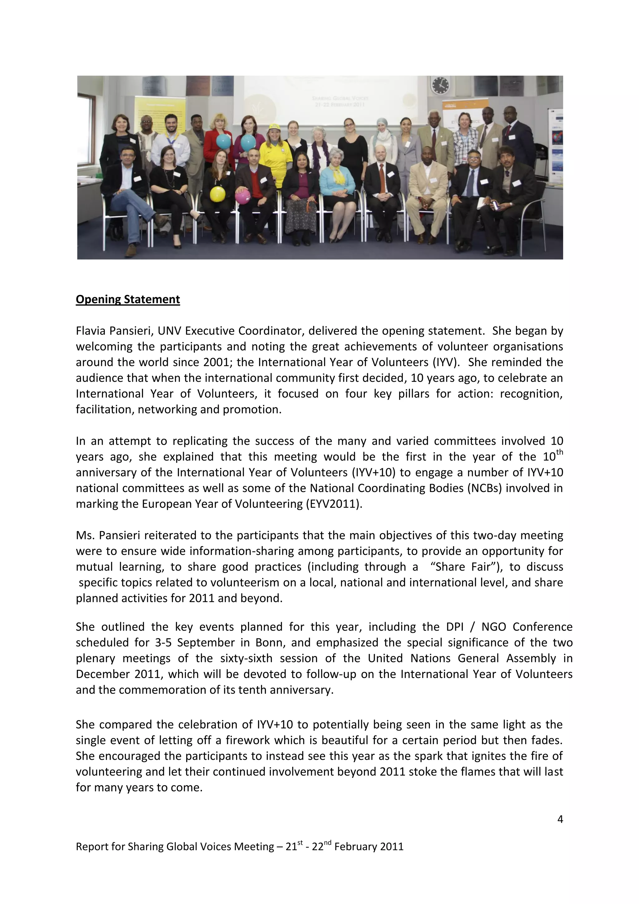 Opening Statement

Flavia Pansieri, UNV Executive Coordinator, delivered the opening statement. She began by
welcoming the participants and noting the great achievements of volunteer organisations
around the world since 2001; the International Year of Volunteers (IYV). She reminded the
audience that when the international community first decided, 10 years ago, to celebrate an
International Year of Volunteers, it focused on four key pillars for action: recognition,
facilitation, networking and promotion.

In an attempt to replicating the success of the many and varied committees involved 10
years ago, she explained that this meeting would be the first in the year of the 10th
anniversary of the International Year of Volunteers (IYV+10) to engage a number of IYV+10
national committees as well as some of the National Coordinating Bodies (NCBs) involved in
marking the European Year of Volunteering (EYV2011).

Ms. Pansieri reiterated to the participants that the main objectives of this two-day meeting
were to ensure wide information-sharing among participants, to provide an opportunity for
mutual learning, to share good practices (including through a “Share Fair”), to discuss
specific topics related to volunteerism on a local, national and international level, and share
planned activities for 2011 and beyond.

She outlined the key events planned for this year, including the DPI / NGO Conference
scheduled for 3-5 September in Bonn, and emphasized the special significance of the two
plenary meetings of the sixty-sixth session of the United Nations General Assembly in
December 2011, which will be devoted to follow-up on the International Year of Volunteers
and the commemoration of its tenth anniversary.

She compared the celebration of IYV+10 to potentially being seen in the same light as the
single event of letting off a firework which is beautiful for a certain period but then fades.
She encouraged the participants to instead see this year as the spark that ignites the fire of
volunteering and let their continued involvement beyond 2011 stoke the flames that will last
for many years to come.

                                                                                             4

Report for Sharing Global Voices Meeting – 21st - 22nd February 2011
 