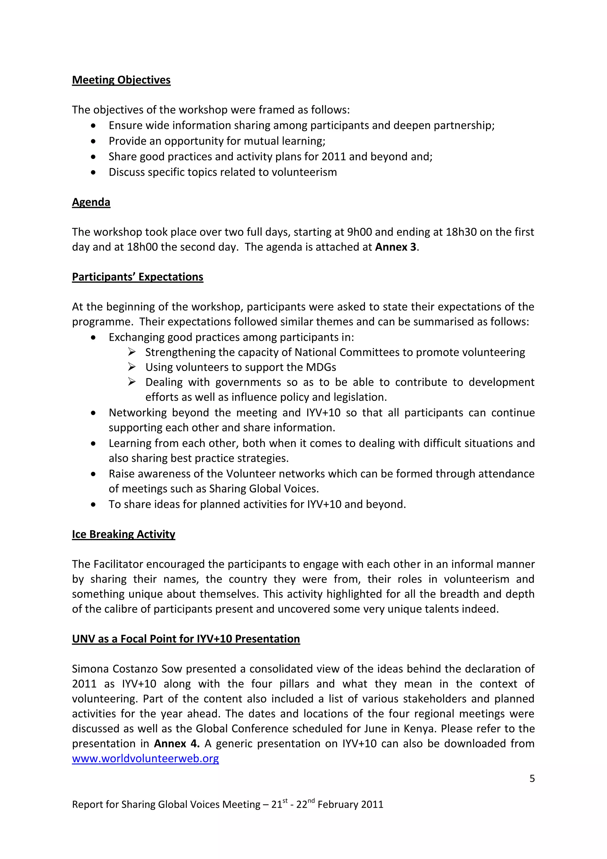 Meeting Objectives

The objectives of the workshop were framed as follows:
    Ensure wide information sharing among participants and deepen partnership;
    Provide an opportunity for mutual learning;
    Share good practices and activity plans for 2011 and beyond and;
    Discuss specific topics related to volunteerism

Agenda

The workshop took place over two full days, starting at 9h00 and ending at 18h30 on the first
day and at 18h00 the second day. The agenda is attached at Annex 3.

Participants’ Expectations

At the beginning of the workshop, participants were asked to state their expectations of the
programme. Their expectations followed similar themes and can be summarised as follows:
     Exchanging good practices among participants in:
            Strengthening the capacity of National Committees to promote volunteering
            Using volunteers to support the MDGs
            Dealing with governments so as to be able to contribute to development
              efforts as well as influence policy and legislation.
     Networking beyond the meeting and IYV+10 so that all participants can continue
       supporting each other and share information.
     Learning from each other, both when it comes to dealing with difficult situations and
       also sharing best practice strategies.
     Raise awareness of the Volunteer networks which can be formed through attendance
       of meetings such as Sharing Global Voices.
     To share ideas for planned activities for IYV+10 and beyond.

Ice Breaking Activity

The Facilitator encouraged the participants to engage with each other in an informal manner
by sharing their names, the country they were from, their roles in volunteerism and
something unique about themselves. This activity highlighted for all the breadth and depth
of the calibre of participants present and uncovered some very unique talents indeed.

UNV as a Focal Point for IYV+10 Presentation

Simona Costanzo Sow presented a consolidated view of the ideas behind the declaration of
2011 as IYV+10 along with the four pillars and what they mean in the context of
volunteering. Part of the content also included a list of various stakeholders and planned
activities for the year ahead. The dates and locations of the four regional meetings were
discussed as well as the Global Conference scheduled for June in Kenya. Please refer to the
presentation in Annex 4. A generic presentation on IYV+10 can also be downloaded from
www.worldvolunteerweb.org
                                                                                            5

Report for Sharing Global Voices Meeting – 21st - 22nd February 2011
 
