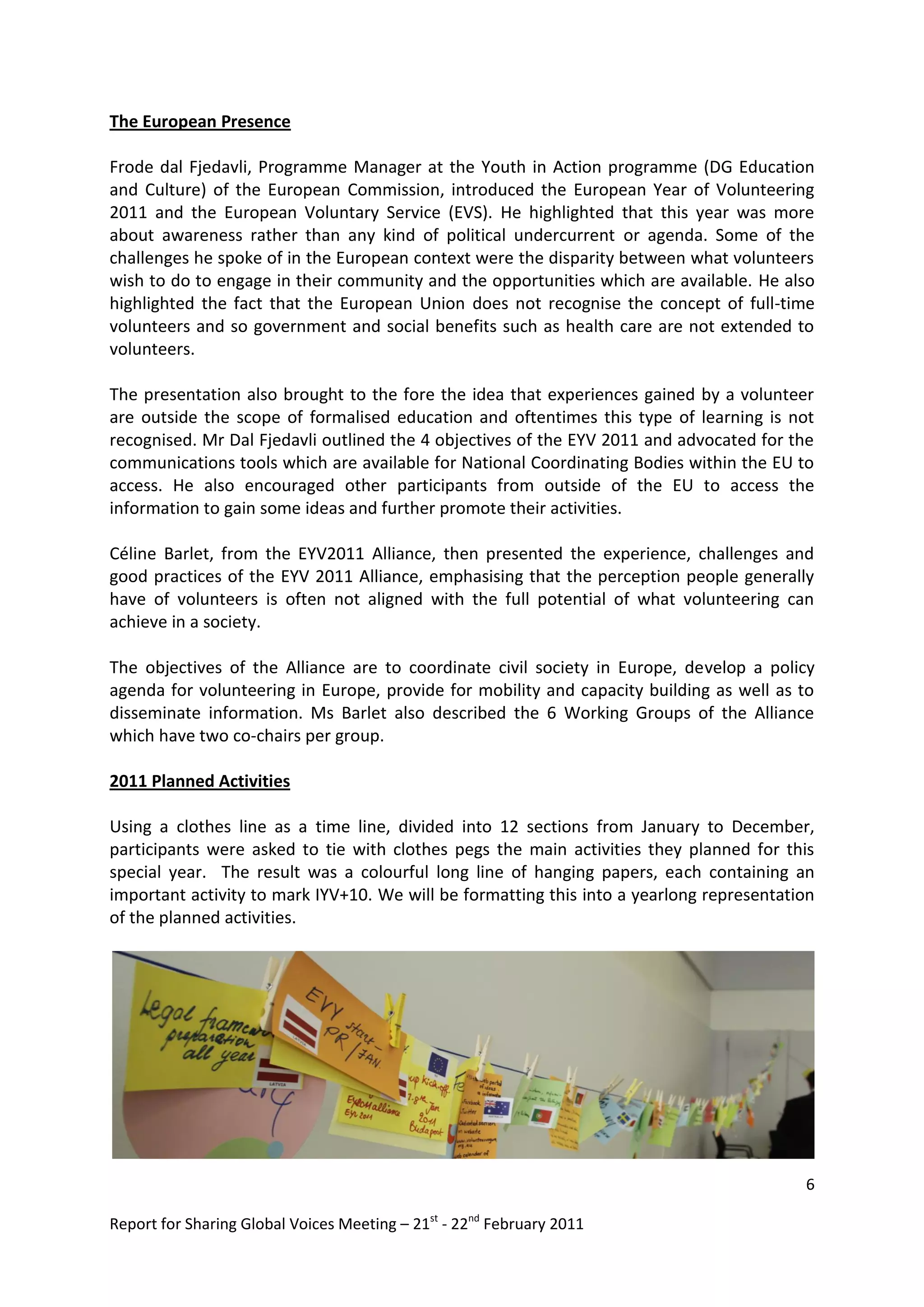The European Presence

Frode dal Fjedavli, Programme Manager at the Youth in Action programme (DG Education
and Culture) of the European Commission, introduced the European Year of Volunteering
2011 and the European Voluntary Service (EVS). He highlighted that this year was more
about awareness rather than any kind of political undercurrent or agenda. Some of the
challenges he spoke of in the European context were the disparity between what volunteers
wish to do to engage in their community and the opportunities which are available. He also
highlighted the fact that the European Union does not recognise the concept of full-time
volunteers and so government and social benefits such as health care are not extended to
volunteers.

The presentation also brought to the fore the idea that experiences gained by a volunteer
are outside the scope of formalised education and oftentimes this type of learning is not
recognised. Mr Dal Fjedavli outlined the 4 objectives of the EYV 2011 and advocated for the
communications tools which are available for National Coordinating Bodies within the EU to
access. He also encouraged other participants from outside of the EU to access the
information to gain some ideas and further promote their activities.

Céline Barlet, from the EYV2011 Alliance, then presented the experience, challenges and
good practices of the EYV 2011 Alliance, emphasising that the perception people generally
have of volunteers is often not aligned with the full potential of what volunteering can
achieve in a society.

The objectives of the Alliance are to coordinate civil society in Europe, develop a policy
agenda for volunteering in Europe, provide for mobility and capacity building as well as to
disseminate information. Ms Barlet also described the 6 Working Groups of the Alliance
which have two co-chairs per group.

2011 Planned Activities

Using a clothes line as a time line, divided into 12 sections from January to December,
participants were asked to tie with clothes pegs the main activities they planned for this
special year. The result was a colourful long line of hanging papers, each containing an
important activity to mark IYV+10. We will be formatting this into a yearlong representation
of the planned activities.




                                                                                          6

Report for Sharing Global Voices Meeting – 21st - 22nd February 2011
 