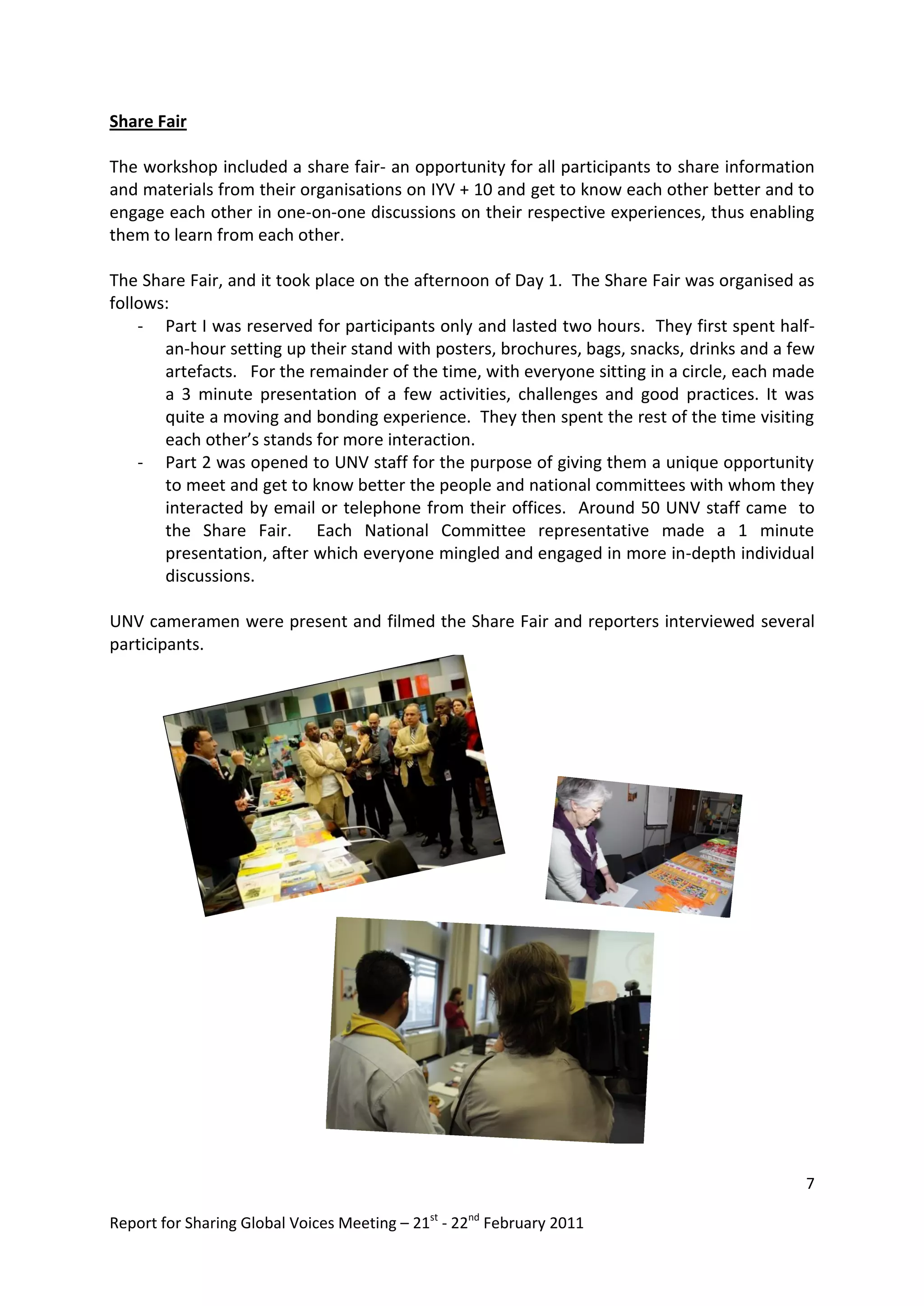 Share Fair

The workshop included a share fair- an opportunity for all participants to share information
and materials from their organisations on IYV + 10 and get to know each other better and to
engage each other in one-on-one discussions on their respective experiences, thus enabling
them to learn from each other.

The Share Fair, and it took place on the afternoon of Day 1. The Share Fair was organised as
follows:
    - Part I was reserved for participants only and lasted two hours. They first spent half-
       an-hour setting up their stand with posters, brochures, bags, snacks, drinks and a few
       artefacts. For the remainder of the time, with everyone sitting in a circle, each made
       a 3 minute presentation of a few activities, challenges and good practices. It was
       quite a moving and bonding experience. They then spent the rest of the time visiting
       each other’s stands for more interaction.
    - Part 2 was opened to UNV staff for the purpose of giving them a unique opportunity
       to meet and get to know better the people and national committees with whom they
       interacted by email or telephone from their offices. Around 50 UNV staff came to
       the Share Fair. Each National Committee representative made a 1 minute
       presentation, after which everyone mingled and engaged in more in-depth individual
       discussions.

UNV cameramen were present and filmed the Share Fair and reporters interviewed several
participants.




                                                                                           7

Report for Sharing Global Voices Meeting – 21st - 22nd February 2011
 