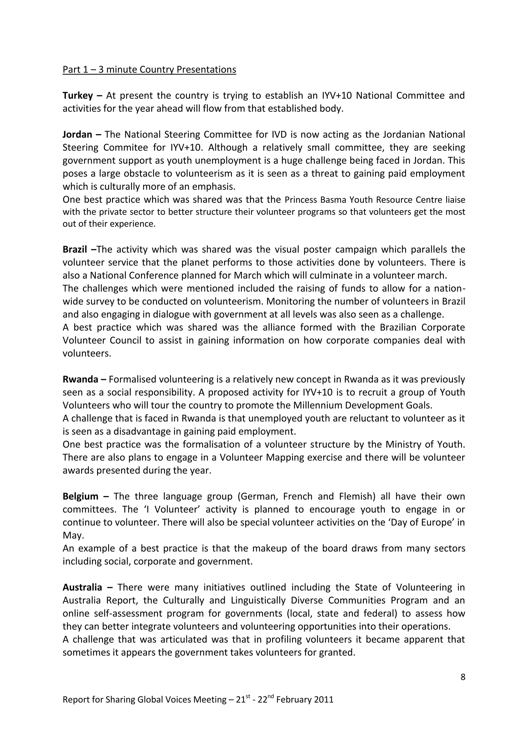 Part 1 – 3 minute Country Presentations

Turkey – At present the country is trying to establish an IYV+10 National Committee and
activities for the year ahead will flow from that established body.

Jordan – The National Steering Committee for IVD is now acting as the Jordanian National
Steering Commitee for IYV+10. Although a relatively small committee, they are seeking
government support as youth unemployment is a huge challenge being faced in Jordan. This
poses a large obstacle to volunteerism as it is seen as a threat to gaining paid employment
which is culturally more of an emphasis.
One best practice which was shared was that the Princess Basma Youth Resource Centre liaise
with the private sector to better structure their volunteer programs so that volunteers get the most
out of their experience.

Brazil –The activity which was shared was the visual poster campaign which parallels the
volunteer service that the planet performs to those activities done by volunteers. There is
also a National Conference planned for March which will culminate in a volunteer march.
The challenges which were mentioned included the raising of funds to allow for a nation-
wide survey to be conducted on volunteerism. Monitoring the number of volunteers in Brazil
and also engaging in dialogue with government at all levels was also seen as a challenge.
A best practice which was shared was the alliance formed with the Brazilian Corporate
Volunteer Council to assist in gaining information on how corporate companies deal with
volunteers.

Rwanda – Formalised volunteering is a relatively new concept in Rwanda as it was previously
seen as a social responsibility. A proposed activity for IYV+10 is to recruit a group of Youth
Volunteers who will tour the country to promote the Millennium Development Goals.
A challenge that is faced in Rwanda is that unemployed youth are reluctant to volunteer as it
is seen as a disadvantage in gaining paid employment.
One best practice was the formalisation of a volunteer structure by the Ministry of Youth.
There are also plans to engage in a Volunteer Mapping exercise and there will be volunteer
awards presented during the year.

Belgium – The three language group (German, French and Flemish) all have their own
committees. The ‘I Volunteer’ activity is planned to encourage youth to engage in or
continue to volunteer. There will also be special volunteer activities on the ‘Day of Europe’ in
May.
An example of a best practice is that the makeup of the board draws from many sectors
including social, corporate and government.

Australia – There were many initiatives outlined including the State of Volunteering in
Australia Report, the Culturally and Linguistically Diverse Communities Program and an
online self-assessment program for governments (local, state and federal) to assess how
they can better integrate volunteers and volunteering opportunities into their operations.
A challenge that was articulated was that in profiling volunteers it became apparent that
sometimes it appears the government takes volunteers for granted.

                                                                                                  8

Report for Sharing Global Voices Meeting – 21st - 22nd February 2011
 