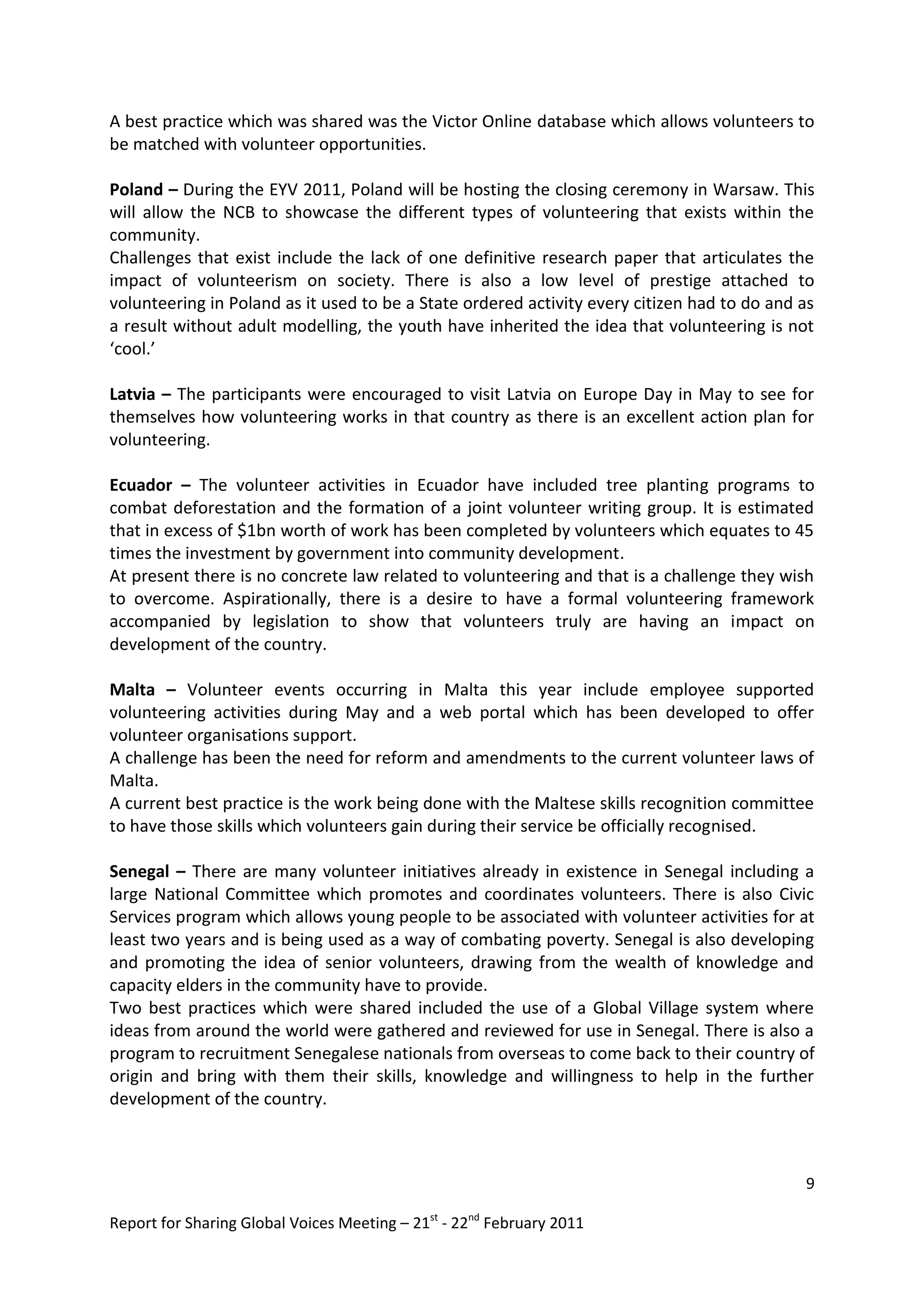 A best practice which was shared was the Victor Online database which allows volunteers to
be matched with volunteer opportunities.

Poland – During the EYV 2011, Poland will be hosting the closing ceremony in Warsaw. This
will allow the NCB to showcase the different types of volunteering that exists within the
community.
Challenges that exist include the lack of one definitive research paper that articulates the
impact of volunteerism on society. There is also a low level of prestige attached to
volunteering in Poland as it used to be a State ordered activity every citizen had to do and as
a result without adult modelling, the youth have inherited the idea that volunteering is not
‘cool.’

Latvia – The participants were encouraged to visit Latvia on Europe Day in May to see for
themselves how volunteering works in that country as there is an excellent action plan for
volunteering.

Ecuador – The volunteer activities in Ecuador have included tree planting programs to
combat deforestation and the formation of a joint volunteer writing group. It is estimated
that in excess of $1bn worth of work has been completed by volunteers which equates to 45
times the investment by government into community development.
At present there is no concrete law related to volunteering and that is a challenge they wish
to overcome. Aspirationally, there is a desire to have a formal volunteering framework
accompanied by legislation to show that volunteers truly are having an impact on
development of the country.

Malta – Volunteer events occurring in Malta this year include employee supported
volunteering activities during May and a web portal which has been developed to offer
volunteer organisations support.
A challenge has been the need for reform and amendments to the current volunteer laws of
Malta.
A current best practice is the work being done with the Maltese skills recognition committee
to have those skills which volunteers gain during their service be officially recognised.

Senegal – There are many volunteer initiatives already in existence in Senegal including a
large National Committee which promotes and coordinates volunteers. There is also Civic
Services program which allows young people to be associated with volunteer activities for at
least two years and is being used as a way of combating poverty. Senegal is also developing
and promoting the idea of senior volunteers, drawing from the wealth of knowledge and
capacity elders in the community have to provide.
Two best practices which were shared included the use of a Global Village system where
ideas from around the world were gathered and reviewed for use in Senegal. There is also a
program to recruitment Senegalese nationals from overseas to come back to their country of
origin and bring with them their skills, knowledge and willingness to help in the further
development of the country.



                                                                                             9

Report for Sharing Global Voices Meeting – 21st - 22nd February 2011
 