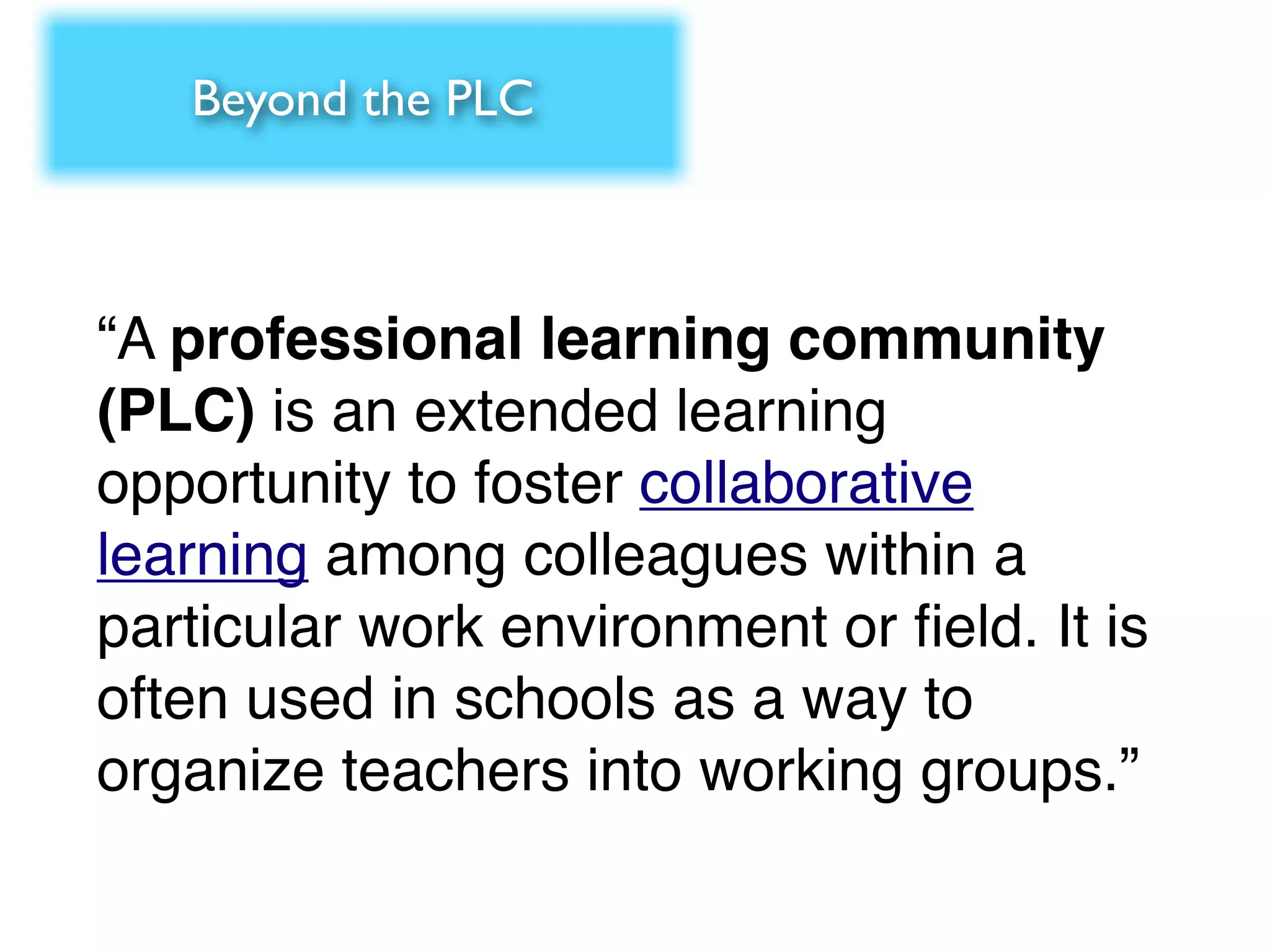Beyond the PLC



“A professional learning community
(PLC) is an extended learning
opportunity to foster collaborative
learning among colleagues within a
particular work environment or ﬁeld. It is
often used in schools as a way to
organize teachers into working groups.”
 