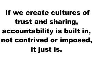 If we create cultures of
    trust and sharing,
accountability is built in,
not contrived or imposed,
         it just is.
 