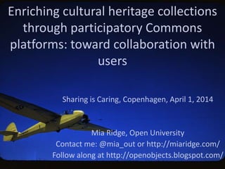 Enriching cultural heritage collections
through participatory Commons
platforms: toward collaboration with
users
Sharing is Caring, Copenhagen, April 1, 2014
Mia Ridge, Open University
Contact me: @mia_out or http://miaridge.com/
Follow along at http://openobjects.blogspot.com/
 