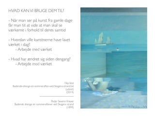 HVAD KAN VI BRUGE DEM TIL? 
- Når man ser på kunst fra gamle dage 
får man tit at vide at man skal se 
værkerne i forhold til deres samtid 
- Hvordan ville kunstnerne have lavet 
værket i dag? 
- Arbejde med værket 
- Hvad har ændret sig siden dengang? 
- Arbejde mod værket 
Filip Vest 
Badende-drenge-en-sommeraften-ved-Skagens-strand.txt 
(udsnit) 
(2014) 
_________________________ 
Peder Severin Krøyer 
Badende drenge en sommeraftener ved Skagens strand 
(1899) 
 