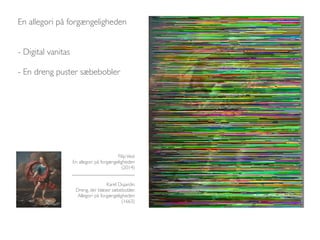 En allegori på forgængeligheden 
- Digital vanitas 
- En dreng puster sæbebobler 
Filip Vest 
En allegori på forgængeligheden 
(2014) 
_________________________ 
Karel Dujardin 
Dreng, der blæser sæbebobler. 
Allegori på forgængeligheden 
(1663) 
 